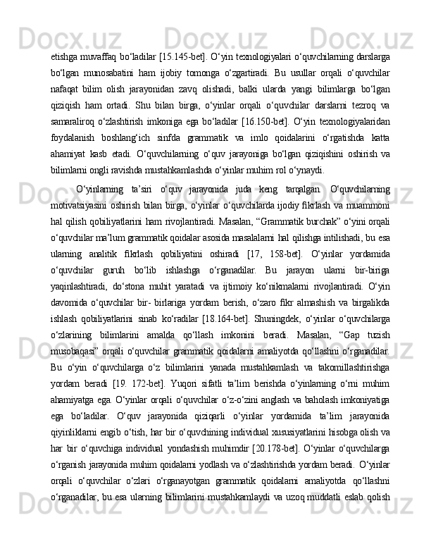 etishga muvaffaq   bo‘ladilar [15.145-bet]. O‘yin   texnologiyalari o‘quvchilarning darslarga
bo‘lgan   munosabatini   ham   ijobiy   tomonga   o‘zgartiradi.   Bu   usullar   orqali   o‘quvchilar
nafaqat   bilim   olish   jarayonidan   zavq   olishadi,   balki   ularda   yangi   bilimlarga   bo‘lgan
qiziqish   ham   ortadi.   Shu   bilan   birga,   o‘yinlar   orqali   o‘quvchilar   darslarni   tezroq   va
samaraliroq   o‘zlashtirish   imkoniga   ega   bo‘ladilar   [16.150-bet].   O‘yin   texnologiyalaridan
foydalanish   boshlang‘ich   sinfda   grammatik   va   imlo   qoidalarini   o‘rgatishda   katta
ahamiyat   kasb   etadi.   O‘quvchilarning   o‘quv   jarayoniga   bo‘lgan   qiziqishini   oshirish   va
bilimlarni   ongli   ravishda  mustahkamlashda o‘yinlar muhim   rol   o‘ynaydi.
O‘yinlarning   ta’siri   o‘quv   jarayonida   juda   keng   tarqalgan.   O‘quvchilarning
motivatsiyasini   oshirish   bilan   birga,   o‘yinlar   o‘quvchilarda ijodiy ﬁkrlash   va   muammoni
hal   qilish   qobiliyatlarini   ham   rivojlantiradi. Masalan,   “Grammatik  burchak”   o‘yini orqali
o‘quvchilar ma’lum grammatik qoidalar asosida masalalarni   hal   qilishga intilishadi,   bu   esa
ularning   analitik   ﬁkrlash   qobiliyatini   oshiradi   [17,   158-bet].   O‘yinlar   yordamida
o‘quvchilar   guruh   bo‘lib   ishlashga   o‘rganadilar.   Bu   jarayon   ularni   bir-biriga
yaqinlashtiradi,   do‘stona   muhit   yaratadi   va   ijtimoiy   ko‘nikmalarni   rivojlantiradi.   O‘yin
davomida o‘quvchilar   bir-   birlariga   yordam   berish,   o‘zaro   ﬁkr   almashish   va   birgalikda
ishlash   qobiliyatlarini   sinab   ko‘radilar   [18.164-bet].   Shuningdek,   o‘yinlar   o‘quvchilarga
o‘zlarining   bilimlarini   amalda   qo‘llash   imkonini   beradi.   Masalan,   “Gap   tuzish
musobaqasi”  orqali o‘quvchilar  grammatik qoidalarni  amaliyotda qo‘llashni  o‘rganadilar.
Bu   o‘yin   o‘quvchilarga   o‘z   bilimlarini   yanada   mustahkamlash   va   takomillashtirishga
yordam   beradi   [19.   172-bet].   Yuqori   sifatli   ta’lim   berishda   o‘yinlarning   o‘rni   muhim
ahamiyatga   ega. O‘yinlar   orqali   o‘quvchilar   o‘z-o‘zini anglash va baholash imkoniyatiga
ega   bo‘ladilar.   O‘quv   jarayonida   qiziqarli   o‘yinlar   yordamida   ta’lim   jarayonida
qiyinliklarni   engib   o‘tish,   har   bir  o‘quvchining   individual   xususiyatlarini   hisobga olish   va
har   bir   o‘quvchiga individual   yondashish muhimdir [20.178-bet]. O‘yinlar o‘quvchilarga
o‘rganish   jarayonida muhim qoidalarni yodlash va o‘zlashtirishda yordam beradi.   O‘yinlar
orqali   o‘quvchilar   o‘zlari   o‘rganayotgan   grammatik   qoidalarni   amaliyotda   qo‘llashni
o‘rganadilar,   bu   esa   ularning   bilimlarini   mustahkamlaydi   va   uzoq muddatli   eslab   qolish 