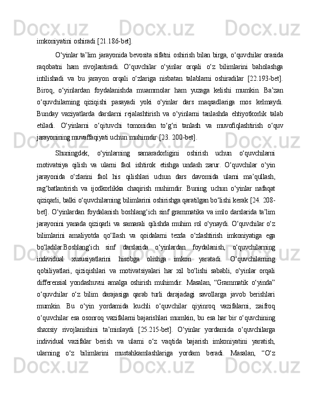 imkoniyatini   oshiradi   [21.186-bet].
O‘yinlar ta’lim   jarayonida bevosita sifatni   oshirish bilan birga,   o‘quvchilar orasida
raqobatni   ham   rivojlantiradi.   O‘quvchilar   o‘yinlar   orqali   o‘z   bilimlarini   baholashga
intilishadi   va   bu   jarayon   orqali   o‘zlariga   nisbatan   talablarni   oshiradilar   [22.193-bet].
Biroq,   o‘yinlardan   foydalanishda   muammolar   ham   yuzaga   kelishi   mumkin.   Ba’zan
o‘quvchilarning   qiziqishi   pasayadi   yoki   o‘yinlar   dars   maqsadlariga   mos   kelmaydi.
Bunday   vaziyatlarda   darslarni   rejalashtirish   va   o‘yinlarni   tanlashda   ehtiyotkorlik   talab
etiladi.   O‘yinlarni   o‘qituvchi   tomonidan   to‘g‘ri   tanlash   va   muvoﬁqlashtirish   o‘quv
jarayonining muvaffaqiyati  uchun   muhimdir   [23.   200-bet].
Shuningdek,   o‘yinlarning   samaradorligini   oshirish   uchun   o‘quvchilarni
motivatsiya   qilish   va   ularni   faol   ishtirok   etishga   undash   zarur.   O‘quvchilar   o‘yin
jarayonida   o‘zlarini   faol   his   qilishlari   uchun   dars   davomida   ularni   ma’qullash,
rag‘batlantirish   va   ijodkorlikka   chaqirish   muhimdir.   Buning   uchun   o‘yinlar   nafaqat
qiziqarli,   balki   o‘quvchilarning   bilimlarini   oshirishga qaratilgan bo‘lishi  kerak   [24.   208-
bet].   O‘yinlardan   foydalanish   boshlang‘ich   sinf   grammatika   va   imlo   darslarida   ta’lim
jarayonini   yanada   qiziqarli   va   samarali   qilishda   muhim   rol o‘ynaydi. O‘quvchilar o‘z
bilimlarini   amaliyotda   qo‘llash   va   qoidalarni   tezda   o‘zlashtirish   imkoniyatiga   ega
bo‘ladilar.Boshlang‘ich   sinf   darslarida   o‘yinlardan   foydalanish,   o‘quvchilarning
individual   xususiyatlarini   hisobga   olishga   imkon   yaratadi.   O‘quvchilarning
qobiliyatlari,   qiziqishlari   va   motivatsiyalari   har   xil   bo‘lishi   sababli,   o‘yinlar   orqali
differensial   yondashuvni   amalga   oshirish   muhimdir.   Masalan,   “Grammatik   o‘yinda”
o‘quvchilar   o‘z   bilim   darajasiga   qarab   turli   darajadagi   savollarga   javob   berishlari
mumkin.   Bu   o‘yin   yordamida   kuchli   o‘quvchilar   qiyinroq   vazifalarni,   zaifroq
o‘quvchilar   esa   osonroq   vazifalarni bajarishlari   mumkin,   bu   esa   har   bir   o‘quvchining
shaxsiy   rivojlanishini   ta’minlaydi   [25.215-bet].   O‘yinlar   yordamida   o‘quvchilarga
individual   vazifalar   berish   va   ularni   o‘z   vaqtida   bajarish   imkoniyatini   yaratish,
ularning   o‘z   bilimlarini   mustahkamlashlariga   yordam   beradi.   Masalan,   “O‘z 