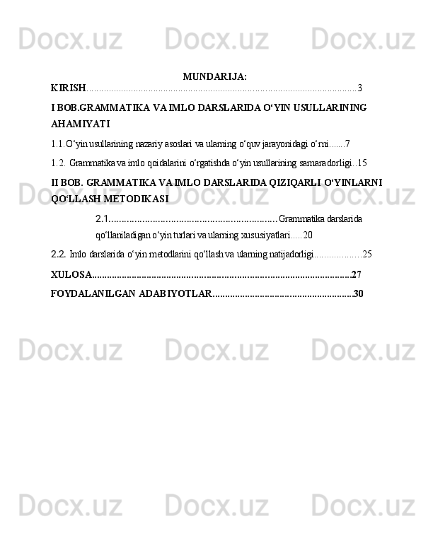 MUNDARIJA:
KIRISH ........................................................................ ..................................... 3
I   BOB.GRAMMATIKA   VA IMLO   DARSLARIDA O‘YIN   USULLARINING
AHAMIYATI
1.1. O‘yin usullarining   nazariy   asoslari   va ularning   o‘quv jarayonidagi  o‘rni .......7
1.2. Grammatika va imlo   qoidalarini   o‘rgatishda o‘yin usullarining  samaradorligi..15
II   BOB.   GRAMMATIKA VA IMLO   DARSLARIDA QIZIQARLI   O‘YINLARNI
QO‘LLASH   METODIKASI
2.1. ................................................................ Grammatika darslarida 
qo‘llaniladigan o‘yin turlari va ularning  xususiyatlari.....20
2.2. Imlo   darslarida   o‘yin   metodlarini   qo‘llash va   ularning   natijadorligi ................... 25
XULOSA ...................................................................... .................................. 27
FOYDALANILGAN   ADABIYOTLAR ................................ ......................... 30 