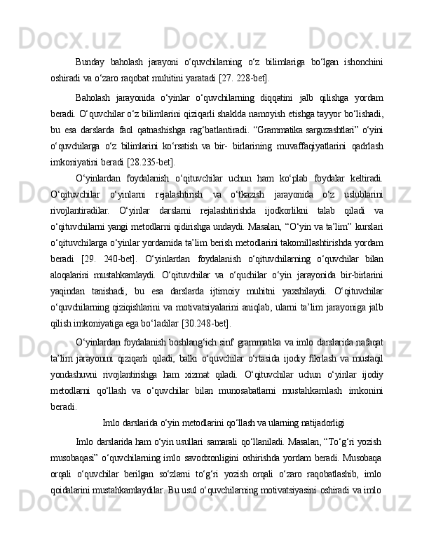 Bunday   baholash   jarayoni   o‘quvchilarning   o‘z   bilimlariga   bo‘lgan   ishonchini
oshiradi   va   o‘zaro   raqobat   muhitini   yaratadi   [27.   228-bet].
Baholash   jarayonida   o‘yinlar   o‘quvchilarning   diqqatini   jalb   qilishga   yordam
beradi.   O‘quvchilar   o‘z   bilimlarini   qiziqarli   shaklda   namoyish   etishga tayyor   bo‘lishadi,
bu   esa   darslarda   faol   qatnashishga   rag‘batlantiradi.   “Grammatika sarguzashtlari” o‘yini
o‘quvchilarga   o‘z   bilimlarini   ko‘rsatish   va   bir-   birlarining   muvaffaqiyatlarini   qadrlash
imkoniyatini   beradi   [28.235-bet].
O‘yinlardan   foydalanish   o‘qituvchilar   uchun   ham   ko‘plab   foydalar   keltiradi.
O‘qituvchilar   o‘yinlarni   rejalashtirish   va   o‘tkazish   jarayonida   o‘z   uslublarini
rivojlantiradilar.   O‘yinlar   darslarni   rejalashtirishda   ijodkorlikni   talab   qiladi   va
o‘qituvchilarni yangi metodlarni qidirishga undaydi. Masalan,   “O‘yin va ta’lim”   kurslari
o‘qituvchilarga   o‘yinlar   yordamida   ta’lim   berish   metodlarini takomillashtirishda   yordam
beradi   [29.   240-bet].   O‘yinlardan   foydalanish   o‘qituvchilarning   o‘quvchilar   bilan
aloqalarini   mustahkamlaydi.   O‘qituvchilar   va   o‘quchilar   o‘yin   jarayonida   bir-birlarini
yaqindan   tanishadi,   bu   esa   darslarda   ijtimoiy   muhitni   yaxshilaydi.   O‘qituvchilar
o‘quvchilarning qiziqishlarini   va   motivatsiyalarini   aniqlab,   ularni   ta’lim   jarayoniga   jalb
qilish   imkoniyatiga   ega  bo‘ladilar   [30.248-bet].
O‘yinlardan foydalanish boshlang‘ich sinf   grammatika va imlo   darslarida nafaqat
ta’lim   jarayonini   qiziqarli   qiladi,   balki   o‘quvchilar   o‘rtasida   ijodiy ﬁkrlash   va mustaqil
yondashuvni   rivojlantirishga   ham   xizmat   qiladi.   O‘qituvchilar   uchun   o‘yinlar   ijodiy
metodlarni   qo‘llash   va   o‘quvchilar   bilan   munosabatlarni   mustahkamlash   imkonini
beradi.
Imlo   darslarida   o‘yin   metodlarini   qo‘llash va   ularning   natijadorligi
Imlo   darslarida ham o‘yin usullari   samarali   qo‘llaniladi. Masalan, “To‘g‘ri yozish
musobaqasi”   o‘quvchilarning imlo   savodxonligini   oshirishda yordam   beradi.   Musobaqa
orqali   o‘quvchilar   berilgan   so‘zlarni   to‘g‘ri   yozish   orqali   o‘zaro   raqobatlashib,   imlo
qoidalarini mustahkamlaydilar. Bu usul o‘quvchilarning motivatsiyasini   oshiradi   va imlo 