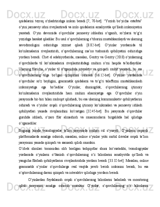 qoidalarini   tezroq   o‘zlashtirishga imkon   beradi [7,   70-bet].   “Yozish   bo‘yicha   estafeta”
o‘yini   jamoaviy   ishni   rivojlantiradi   va   imlo  qoidalarini   amaliyotda   qo‘llash   imkoniyatini
yaratadi.   O‘yin   davomida   o‘quvchilar   jamoaviy   ishlashni   o‘rganib,   so‘zlarni   to‘g‘ri
yozishga   harakat qiladilar. Bu usul o‘quvchilarning e’tiborini mustahkamlaydi va ularning
savodxonligini   oshirishga   xizmat   qiladi   [8.82-bet].   O‘yinlar   yordamida   til
ko‘nikmalarini   rivojlantirish,   o‘quvchilarning   ma’no   tushunish   qobiliyatini   oshirishga
yordam   beradi.   Chet   el   adabiyotlarida,   masalan,   Gentry   va   Gentry  (2018) o‘yinlarning
o‘quvchilarda   til   ko‘nikmalarini   rivojlantirishdagi   muhim   o‘rni   haqida   ta’kidlaydilar.
Ularning ﬁkricha,   o‘yinlar til   o‘rganishda interaktiv va qiziqarli   muhit   yaratadi,   bu   esa
o‘quvchilarning   tilga   bo‘lgan   qiziqishini   oshiradi   [16.12-bet].   O‘yinlar   yordamida
o‘quvchilar   so‘z   boyligini,   grammatik   qoidalarni   va   to‘g‘ri   talaffuzni   mustahkamlash
imkoniyatiga   ega   bo‘ladilar.   O‘yinlar,   shuningdek,   o‘quvchilarning   ijtimoiy
ko‘nikmalarini   rivojlantirishda   ham   muhim   ahamiyatga   ega.   O‘quvchilar   o‘yin
jarayonida   bir-biri   bilan   muloqot   qilishadi,   bu  esa   ularning   kommunikativ   qobiliyatlarini
oshiradi   va   o‘yinlar   orqali   o‘quvchilarning   ijtimoiy   ko‘nikmalari   va   jamoaviy   ishlash
qobiliyatlari   yanada   rivojlanishini   ko‘rsatgan   [32.45-bet].   Bu   jarayonda   o‘quvchilar
guruhda   ishlash,   o‘zaro   ﬁkr   almashish   va   muammolarni   birgalikda   hal   qilishga
o‘rganadilar.
Bugungi   kunda   texnologiyalar   ta’lim   jarayonida   muhim   rol   o‘ynaydi.   O‘yinlarni   raqamli
platformalarda   amalga   oshirish, masalan, online   o‘yinlar   yoki   mobil ilovalar   orqali   ta’lim
jarayonini   yanada   qiziqarli   va   samarali   qilish   mumkin.
O‘zbek   olimlari   tomonidan   olib   borilgan   tadqiqotlar   shuni   ko‘rsatadiki,   texnologiyalar
yordamida   o‘yinlarni   o‘tkazish   o‘quvchilarning   o‘z   bilimlarini   amaliyotda   qo‘llash   va
yangicha ﬁkrlash qobiliyatlarini   rivojlantirishda yordam   beradi   [33.32-bet].   Masalan, online
grammatik   o‘yinlar   o‘quvchilarga   real   vaqtda   javob   berish   imkonini   beradi,   bu   esa
o‘qituvchilarning   darsni   qiziqarli   va  interaktiv   qilishiga   yordam   beradi.
O‘yinlardan   foydalanish   orqali   o‘quvchilarning   bilimlarini   baholash   va   monitoring
qilish   jarayonini   amalga   oshirish   mumkin.   O‘yinlar,   o‘quvchilarning   o‘z   bilimlarini 