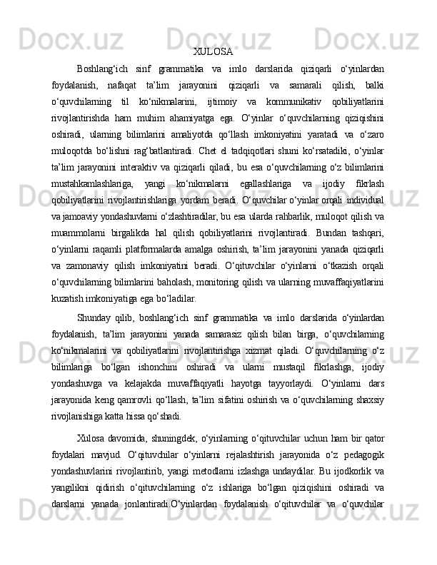 XULOSA
Boshlang‘ich   sinf   grammatika   va   imlo   darslarida   qiziqarli   o‘yinlardan
foydalanish,   nafaqat   ta’lim   jarayonini   qiziqarli   va   samarali   qilish,   balki
o‘quvchilarning   til   ko‘nikmalarini,   ijtimoiy   va   kommunikativ   qobiliyatlarini
rivojlantirishda   ham   muhim   ahamiyatga   ega.   O‘yinlar   o‘quvchilarning   qiziqishini
oshiradi,   ularning   bilimlarini   amaliyotda   qo‘llash   imkoniyatini   yaratadi   va   o‘zaro
muloqotda   bo‘lishni   rag‘batlantiradi.   Chet   el   tadqiqotlari shuni   ko‘rsatadiki,   o‘yinlar
ta’lim   jarayonini   interaktiv   va   qiziqarli   qiladi,   bu   esa   o‘quvchilarning o‘z bilimlarini
mustahkamlashlariga,   yangi   ko‘nikmalarni   egallashlariga   va   ijodiy   ﬁkrlash
qobiliyatlarini   rivojlantirishlariga   yordam   beradi.   O‘quvchilar o‘yinlar orqali   individual
va jamoaviy   yondashuvlarni   o‘zlashtiradilar,  bu   esa   ularda   rahbarlik,   muloqot   qilish   va
muammolarni   birgalikda   hal   qilish   qobiliyatlarini   rivojlantiradi.   Bundan   tashqari,
o‘yinlarni   raqamli   platformalarda amalga   oshirish, ta’lim   jarayonini   yanada   qiziqarli
va   zamonaviy   qilish   imkoniyatini   beradi.   O‘qituvchilar   o‘yinlarni   o‘tkazish   orqali
o‘quvchilarning  bilimlarini   baholash, monitoring   qilish   va   ularning   muvaffaqiyatlarini
kuzatish  imkoniyatiga   ega   bo‘ladilar.
Shunday   qilib,   boshlang‘ich   sinf   grammatika   va   imlo   darslarida   o‘yinlardan
foydalanish,   ta’lim   jarayonini   yanada   samarasiz   qilish   bilan   birga,   o‘quvchilarning
ko‘nikmalarini   va   qobiliyatlarini   rivojlantirishga   xizmat   qiladi.   O‘quvchilarning   o‘z
bilimlariga   bo‘lgan   ishonchini   oshiradi   va   ularni   mustaqil   ﬁkrlashga,   ijodiy
yondashuvga   va   kelajakda   muvaffaqiyatli   hayotga   tayyorlaydi.   O‘yinlarni   dars
jarayonida   keng   qamrovli   qo‘llash,   ta’lim   sifatini   oshirish   va   o‘quvchilarning   shaxsiy
rivojlanishiga   katta   hissa   qo‘shadi.
Xulosa   davomida,   shuningdek,   o‘yinlarning   o‘qituvchilar   uchun   ham   bir   qator
foydalari   mavjud.   O‘qituvchilar   o‘yinlarni   rejalashtirish   jarayonida   o‘z   pedagogik
yondashuvlarini   rivojlantirib,   yangi   metodlarni   izlashga   undaydilar.   Bu   ijodkorlik   va
yangilikni   qidirish   o‘qituvchilarning   o‘z   ishlariga   bo‘lgan   qiziqishini   oshiradi   va
darslarni   yanada   jonlantiradi.O‘yinlardan   foydalanish   o‘qituvchilar   va   o‘quvchilar 