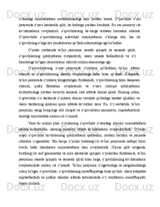 o‘rtasidagi   munosabatlarni   mustahkamlashga   ham   yordam   beradi.   O‘quvchilar   o‘yin
jarayonida o‘zaro   hamkorlik   qilib,   bir-birlariga  yordam   berishadi.   Bu   esa   jamoaviy   ish
ko‘nikmalarini   rivojlantirib,   o‘quvchilarning   bir-biriga   nisbatan   hurmatini   oshiradi.
O‘qituvchilar   o‘quvchilarning   individual   xususiyatlarini   e’tiborga   olib,   har   bir
o‘quvchining o‘ziga xos   yondashuvini qo‘llash imkoniyatiga ega bo‘ladilar.
O‘yinlar   yordamida   ta’lim   jarayonini   yanada   qiziqarli   va   samarali   qilish,
o‘quvchilarning   qobiliyatlarini   rivojlantirish,   ularni   yanada   faollashtirish   va   o‘z
bilimlariga   bo‘lgan   ishonchlarini   oshirish   muhim   ahamiyatga   ega.
O‘qituvchilarning   o‘quv   jarayonida   o‘yinlarni   qo‘llashlari,   ta’lim   sifatini
oshirish   va   o‘quvchilarning   shaxsiy   rivojlanishiga   katta   hissa   qo‘shadi.   Kelajakda,
ta’lim   jarayonida o‘yinlarni kengaytirilgan foydalanish,   o‘quvchilarning bilim darajasini
oshirish,   ijodiy   ﬁkrlashini   rivojlantirish   va   o‘zaro   muloqot   qobiliyatlarini
kuchaytirishga   yordam   beruvchi   samarali   usul   sifatida   xizmat   qiladi. Shuning  uchun,
o‘qituvchilar o‘z darslarida o‘yinlarni  doimiy   ravishda  qo‘llashga harakat   qilishlari   va
ularni   darslarning   ajralmas   qismi   sifatida ko‘rishlari   zarur. Bu,   o‘z   navbatida,   ta’lim
jarayonini   yangi   bosqichga   olib   chiqadi   va   o‘quvchilarni zamonaviy, raqobatbardosh
hayotga   tayyorlashda   muhim   rol   o‘ynaydi.
Yana bir muhim  jihat,   o‘yinlarning o‘quvchilar  o‘rtasidagi   ijtimoiy   munosabatlarni
yanada   kuchaytirishi,   ularning   jamoaviy   ishlash   ko‘nikmalarini   rivojlantirishidir.   O‘yinlar
orqali   o‘quvchilar   bir-birlarining   qobiliyatlarini   qadrlashni,   yordam   berishni   va   jamoada
ishlashni   o‘rganadilar.   Shu tariqa,   o‘yinlar   boshlang‘ich   ta’lim   jarayonida   nafaqat   bilim
berish,   balki   shaxslararo   munosabatlarni   ham   rivojlantiradi.   Xulosa   qilib   aytganda,
boshlang‘ich   sinf   grammatika   va   imlo   darslarida   qiziqarli   o‘yinlardan foydalanish,   ta’lim
jarayonini   yanada   qiziqarli   va   samarali   qilish   bilan   birga,   o‘quvchilarning   ko‘nikmalarini
rivojlantirishda  muhim   rol   o‘ynaydi.  Ta’lim  jarayonini   o‘zgartirishga  va  yangilanishlarga
ochiq   bo‘lgan   o‘qituvchilar,  o‘quvchilarning muvaffaqiyatiga hissa qo‘shib,   ularni kelajakda
raqobatbardosh   va   ijodkor   shaxslar   sifatida   tarbiyalashda   o‘z   vazifalarini   muvaffaqiyatli
bajara  olishadi 