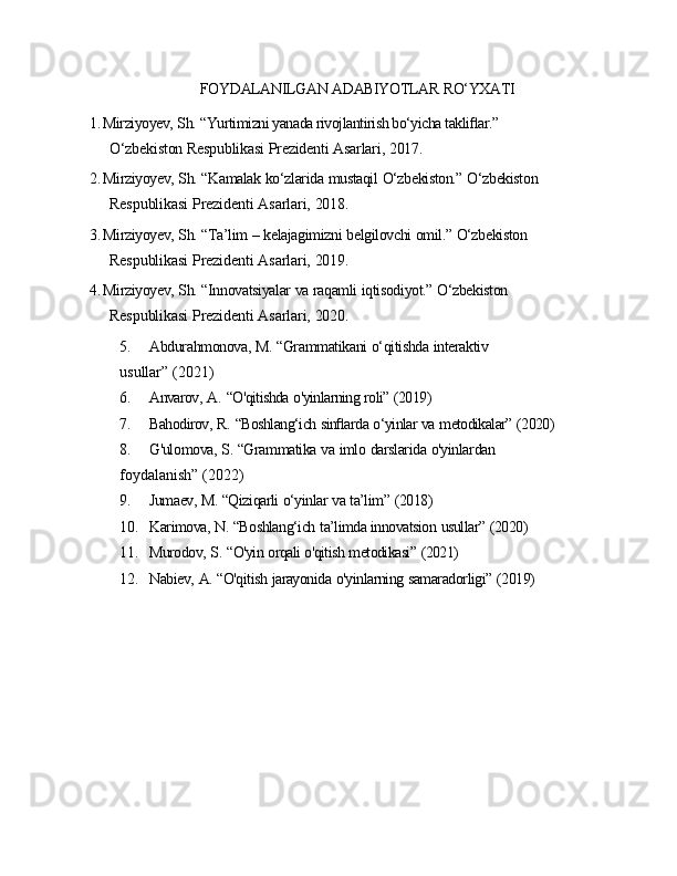 FOYDALANILGAN   ADABIYOTLAR   RO‘YXATI
1. Mirziyoyev,   Sh.   “Yurtimizni yanada rivojlantirish bo‘yicha takliﬂar.” 
O‘zbekiston   Respublikasi   Prezidenti   Asarlari,   2017.
2. Mirziyoyev,   Sh.   “Kamalak   ko‘zlarida   mustaqil   O‘zbekiston.”   O‘zbekiston 
Respublikasi   Prezidenti   Asarlari,   2018.
3. Mirziyoyev,   Sh.   “Ta’lim   –   kelajagimizni   belgilovchi   omil.”   O‘zbekiston 
Respublikasi   Prezidenti   Asarlari,   2019.
4. Mirziyoyev,   Sh.   “Innovatsiyalar   va   raqamli   iqtisodiyot.”   O‘zbekiston 
Respublikasi   Prezidenti   Asarlari,   2020.
5. Abdurahmonova,   M.   “Grammatikani   o‘qitishda   interaktiv 
usullar”   (2021)
6. Anvarov,   A.   “O'qitishda   o'yinlarning   roli”   (2019)
7. Bahodirov,   R.   “Boshlang‘ich   sinﬂarda   o‘yinlar   va   metodikalar”   (2020)
8. G'ulomova,   S.   “Grammatika   va   imlo   darslarida   o'yinlardan 
foydalanish”   (2022)
9. Jumaev,   M.   “Qiziqarli   o‘yinlar   va   ta’lim”   (2018)
10. Karimova,   N.   “Boshlang‘ich   ta’limda innovatsion   usullar”   (2020)
11. Murodov,   S.   “O'yin   orqali   o'qitish   metodikasi”   (2021)
12. Nabiev,   A.   “O'qitish   jarayonida   o'yinlarning   samaradorligi”   (2019) 