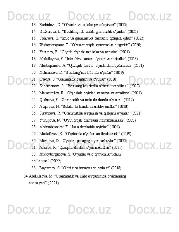 13. Rashidova,   D.   “O‘yinlar   va   bolalar   psixologiyasi”   (2020)
14. Shukurova,   L.   “Boshlang‘ich   sinfda   grammatik   o‘yinlar”   (2021)
15. Tohirova,   G.   “Imlo   va   grammatika   darslarini   qiziqarli   qilish”   (2022)
16. Xudoyberganov,   T.   “O‘yinlar   orqali   grammatika   o‘rganish”   (2020)
17. Yusupov,   B.   “O‘yinli   o'qitish:   tajribalar   va   natijalar”   (2021)
18. Abdullayeva,   F.   “Interaktiv   darslar: o'yinlar   va   metodlar”   (2018)
19. Mustaqimova,   A.   “Qiziqarli   darslar:   o'yinlardan foydalanish”   (2021)
20. Xolmirzaev,   D.   “Boshlang‘ich   ta’limda   o'yinlar”   (2019)
21. Otaeva,   S.   “Grammatik   o'qitish   va   o'yinlar”   (2020)
22. Shodmonova,   L.   “Boshlang‘ich   sinfda   o'qitish   metodikasi”   (2022)
23. Mamatqulov,   R.   “O'qitishda   o'yinlar:   nazariya   va   amaliyot”   (2021)
24. Qodirova,   F.   “Grammatik   va   imlo   darslarida   o‘yinlar”   (2019)
25. Asqarova,   N.   “Bolalar   ta’limida   interaktiv   usullar”   (2020)
26. Tursunova,   R.   “Grammatika   o‘rganish   va   qiziqarli   o‘yinlar”   (2021)
27. Yusupova,   M.   “O'yin   orqali   bilimlarni   mustahkamlash”   (2022)
28. Abdurahmonov,   E.   “Imlo   darslarida   o'yinlar”   (2021)
29. Mustafoyev,   K.   “O‘qitishda   o'yinlardan   foydalanish”   (2019)
30. Mirzaeva,   D.   “O'yinlar:   pedagogik   yondashuvlar”   (2020)
31. Anorov,   R.   “Qiziqarli   darslar:   o‘yin metodlari”   (2021)
32. Xudoyberganova,   S. “O‘yinlar va o‘qituvchilar uchun 
qo'llanma”   (2022)
33. Bayramov,   S.   “O'qitishda   innovatsion   o'yinlar”   (2018)
34. Abdullaeva, M. “Grammatik   va   imlo   o‘rganishda   o'yinlarning 
ahamiyati”   (2021)