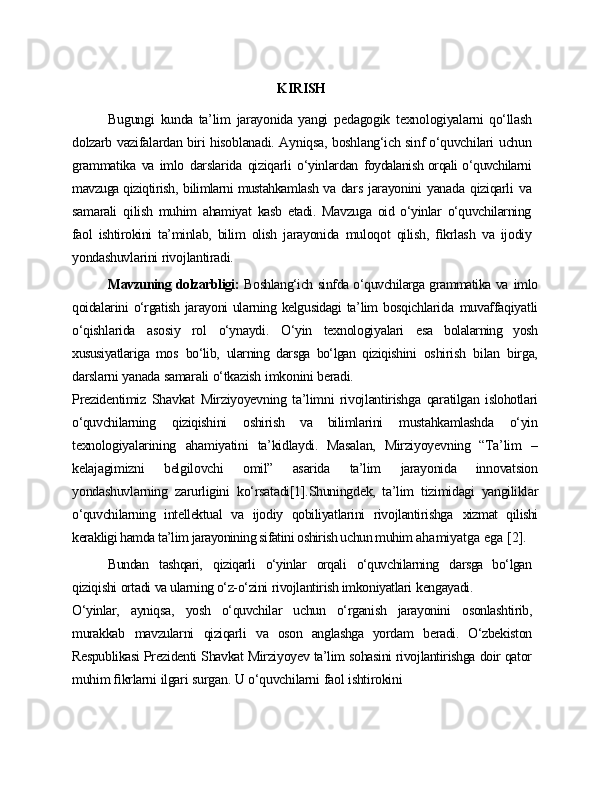                                                                  KIRISH
Bugungi   kunda   ta’lim   jarayonida   yangi   pedagogik   texnologiyalarni   qo‘llash
dolzarb   vazifalardan   biri   hisoblanadi.   Ayniqsa,   boshlang‘ich   sinf o‘quvchilari   uchun
grammatika   va   imlo   darslarida   qiziqarli   o‘yinlardan   foydalanish orqali o‘quvchilarni
mavzuga qiziqtirish,   bilimlarni mustahkamlash   va   dars   jarayonini   yanada   qiziqarli   va
samarali   qilish   muhim   ahamiyat   kasb   etadi.   Mavzuga   oid   o‘yinlar   o‘quvchilarning
faol   ishtirokini   ta’minlab,   bilim   olish   jarayonida   muloqot   qilish,   ﬁkrlash   va   ijodiy
yondashuvlarini   rivojlantiradi.
Mavzuning dolzarbligi:   Boshlang‘ich sinfda o‘quvchilarga grammatika va   imlo
qoidalarini  o‘rgatish jarayoni  ularning kelgusidagi  ta’lim  bosqichlarida   muvaffaqiyatli
o‘qishlarida   asosiy   rol   o‘ynaydi.   O‘yin   texnologiyalari   esa   bolalarning   yosh
xususiyatlariga   mos   bo‘lib,   ularning   darsga   bo‘lgan   qiziqishini   oshirish   bilan   birga,
darslarni   yanada   samarali   o‘tkazish   imkonini   beradi.
Prezidentimiz   Shavkat   Mirziyoyevning   ta’limni   rivojlantirishga   qaratilgan   islohotlari
o‘quvchilarning   qiziqishini   oshirish   va   bilimlarini   mustahkamlashda   o‘yin
texnologiyalarining   ahamiyatini   ta’kidlaydi.   Masalan,   Mirziyoyevning   “Ta’lim   –
kelajagimizni   belgilovchi   omil”   asarida   ta’lim   jarayonida   innovatsion
yondashuvlarning   zarurligini   ko‘rsatadi[1].Shuningdek,   ta’lim   tizimidagi   yangiliklar
o‘quvchilarning   intellektual   va   ijodiy   qobiliyatlarini   rivojlantirishga   xizmat   qilishi
kerakligi hamda ta’lim jarayonining sifatini oshirish uchun muhim  ahamiyatga ega [2].
Bundan   tashqari,   qiziqarli   o‘yinlar   orqali   o‘quvchilarning   darsga   bo‘lgan
qiziqishi   ortadi   va ularning o‘z-o‘zini   rivojlantirish imkoniyatlari   kengayadi.
O‘yinlar,   ayniqsa,   yosh   o‘quvchilar   uchun   o‘rganish   jarayonini   osonlashtirib,
murakkab   mavzularni   qiziqarli   va   oson   anglashga   yordam   beradi.   O‘zbekiston
Respublikasi   Prezidenti   Shavkat   Mirziyoyev   ta’lim   sohasini   rivojlantirishga   doir  qator
muhim   ﬁkrlarni   ilgari   surgan.   U   o‘quvchilarni   faol   ishtirokini 