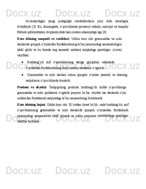 ta’minlaydigan   yangi   pedagogik   yondashuvlarni   joriy   etish   zarurligini
ta’kidlaydi   [3].   Bu,   shuningdek,   o‘quvchilarda   jamoaviy   ishlash,   muloqot   va  tanqidiy
ﬁkrlash   qobiliyatlarini   rivojlantirishda   ham   muhim   ahamiyatga   ega   [4].
Kurs   ishining   maqsadi   va   vazifalari:   Ushbu   kurs   ishi   grammatika   va   imlo
darslarida qiziqarli o‘yinlardan foydalanishning ta’lim jarayonidagi samaradorligini
tahlil   qilish   va   bu   borada   eng   samarali   usullarni   aniqlashga   qaratilgan.   Asosiy
vazifalar:
● Boshlang‘ich   sinf   o‘quvchilarining   darsga   qiziqishini   oshirishda
o‘yinlardan   foydalanishning   ilmiy-nazariy asoslarini   o‘rganish.
● Grammatika   va   imlo   darslari   uchun   qiziqarli   o‘yinlar   yaratish   va   ularning
natijalarini   o‘quvchilarda   kuzatish.
Predmet   va   obyekti:   Tadqiqotning   predmeti   boshlang‘ich   sinfda   o‘quvchilarga
grammatika   va   imlo   qoidalarini   o‘rgatish   jarayoni   bo‘lsa,   obyekti   esa   darslarda   o‘yin
usullaridan foydalanish natijasidagi ta’lim samaradorligi hisoblanadi.
Kurs   ishining   hajmi:   Ushbu kurs   ishi   30   betdan iborat bo‘lib,   unda boshlang‘ich   sinf
o‘quvchilarining   grammatika   va   imlo   darslarida   qiziqarli   o‘yinlardan   foydalanish
jarayonidagi   samaradorlik   tahlil   qilinadi   va   ushbu   jarayonni   yaxshilashga   qaratilgan
takliﬂar   kiritiladi
. 