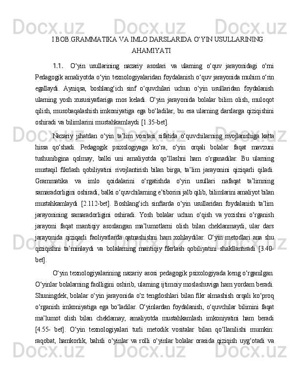 I   BOB.GRAMMATIKA   VA   IMLO   DARSLARIDA   O‘YIN   USULLARINING 
AHAMIYATI
1.1. O‘yin   usullarining   nazariy   asoslari   va   ularning   o‘quv   jarayonidagi   o‘rni
Pedagogik   amaliyotda   o‘yin   texnologiyalaridan   foydalanish   o‘quv  jarayonida muhim o‘rin
egallaydi.   Ayniqsa,   boshlang‘ich   sinf   o‘quvchilari   uchun   o‘yin   usullaridan   foydalanish
ularning   yosh   xususiyatlariga   mos   keladi.   O‘yin   jarayonida   bolalar   bilim   olish,   muloqot
qilish,   musobaqalashish imkoniyatiga   ega   bo‘ladilar,   bu   esa   ularning   darslarga   qiziqishini
oshiradi   va  bilimlarini   mustahkamlaydi   [1.35-bet].
Nazariy   jihatdan   o‘yin   ta’lim   vositasi   sifatida   o‘quvchilarning   rivojlanishiga   katta
hissa   qo‘shadi.   Pedagogik   psixologiyaga   ko‘ra,   o‘yin   orqali   bolalar   faqat   mavzuni
tushunibgina   qolmay,   balki   uni   amaliyotda   qo‘llashni   ham   o‘rganadilar.   Bu   ularning
mustaqil   ﬁkrlash   qobiliyatini   rivojlantirish   bilan   birga,   ta’lim   jarayonini   qiziqarli   qiladi.
Grammatika   va   imlo   qoidalarini   o‘rgatishda   o‘yin   usullari   nafaqat   ta’limning
samaradorligini   oshiradi,   balki o‘quvchilarning e’tiborini jalb qilib,   bilimlarini amaliyot bilan
mustahkamlaydi   [2.112-bet].   Boshlang‘ich   sinﬂarda   o‘yin   usullaridan   foydalanish   ta’lim
jarayonining   samaradorligini   oshiradi.   Yosh   bolalar   uchun   o‘qish   va   yozishni   o‘rganish
jarayoni   faqat   mantiqiy   asoslangan   ma’lumotlarni   olish   bilan   cheklanmaydi,   ular   dars
jarayonida   qiziqarli   faoliyatlarda   qatnashishni   ham xohlaydilar.   O‘yin   metodlari   ana   shu
qiziqishni   ta’minlaydi   va   bolalarning   mantiqiy   ﬁkrlash   qobiliyatini   shakllantiradi   [3.40-
bet].
O‘yin   texnologiyalarining   nazariy   asosi   pedagogik   psixologiyada   keng o‘rganilgan.
O‘yinlar   bolalarning   faolligini   oshirib,   ularning   ijtimoiy moslashuviga   ham   yordam   beradi.
Shuningdek, bolalar   o‘yin   jarayonida   o‘z tengdoshlari   bilan   ﬁkr   almashish   orqali   ko‘proq
o‘rganish   imkoniyatiga   ega   bo‘ladilar. O‘yinlardan   foydalanish,   o‘quvchilar   bilimini   faqat
ma’lumot   olish   bilan   cheklamay,   amaliyotda   mustahkamlash   imkoniyatini   ham   beradi
[4.55-   bet].   O‘yin   texnologiyalari   turli   metodik   vositalar   bilan   qo‘llanilishi   mumkin:
raqobat,   hamkorlik,   bahsli   o‘yinlar   va  rolli   o‘yinlar   bolalar   orasida  qiziqish   uyg‘otadi   va 