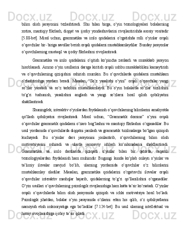 bilim   olish   jarayonini   tezlashtiradi.   Shu   bilan   birga,   o‘yin   texnologiyalari   bolalarning
xotira, mantiqiy ﬁkrlash, diqqat   va   ijodiy   yondashuvlarini rivojlantirishda asosiy vositadir
[5.88-bet].   Misol   uchun,   grammatika   va   imlo   qoidalarini   o‘rgatishda   rolli   o‘yinlar   orqali
o‘quvchilar   bir-  biriga savollar berish orqali qoidalarni mustahkamlaydilar.   Bunday   jarayonlar
o‘quvchilarning   mustaqil   va   ijodiy   ﬁkrlashini   rivojlantiradi.
Grammatika   va   imlo   qoidalarini   o‘qitish   ko‘pincha   zerikarli   va   murakkab   jarayon
hisoblanadi.   Ammo   o‘yin   usullarini   darsga   kiritish   orqali   ushbu  murakkablikni   kamaytirish
va   o‘quvchilarning   qiziqishini   oshirish   mumkin.   Bu   o‘quvchilarda   qoidalarni   mustahkam
o‘zlashtirishga   yordam   beradi.   Masalan,   “So‘z   yasalishi   o‘yini”   orqali   o‘quvchilar   yangi
so‘zlar   yaratadi   va   so‘z   tarkibini   mustahkamlaydi.   Bu   o‘yin   bolalarda   so‘zlar   tuzilishini
to‘g‘ri   tushunish,   yasalishini   anglash   va   yangi   so‘zlarni   hosil   qilish   qobiliyatini
shakllantiradi.
Shuningdek,   interaktiv o‘yinlardan foydalanish o‘quvchilarning bilimlarini  amaliyotda
qo‘llash   qobiliyatini   rivojlantiradi.   Misol   uchun,   “Grammatik   domino”   o‘yini   orqali
o‘quvchilar grammatik qoidalarni o‘zaro   bog‘lashni va mantiqiy ﬁkrlashni   o‘rganadilar. Bu
usul   yordamida o‘quvchilarda diqqatni   jamlash va grammatik   tuzilmalarga   bo‘lgan   qiziqish
kuchayadi.   Bu   o‘yinlar   dars   jarayonini   jonlantirib,   o‘quvchilarning   bilim   olish
motivatsiyasini   oshiradi   va   ularda   jamoaviy   ishlash   ko‘nikmalarini   shakllantiradi.
Grammatika   va   imlo   darslarida   qiziqarli   o‘yinlar   bilan   bir   qatorda,   raqamli
texnologiyalardan   foydalanish ham muhimdir. Bugungi   kunda ko‘plab   onlayn o‘yinlar va
ta’limiy   ilovalar   mavjud   bo‘lib,   ularning   yordamida   o‘quvchilar   o‘z   bilimlarini
mustahkamlay   oladilar.   Masalan,   grammatika   qoidalarini   o‘rgatuvchi   ilovalar   orqali
o‘quvchilar   interaktiv   mashqlar   bajarib,   qoidalarning   to‘g‘ri   qo‘llanilishini   o‘rganadilar.
O‘yin   usullari   o‘quvchilarning   psixologik   rivojlanishiga ham katta ta’sir ko‘rsatadi. O‘yinlar
orqali   o‘quvchilarda   bilim   olish   jarayonida   qiziqish   va   ichki   motivatsiya   hosil   bo‘ladi.
Psixologik   jihatdan,   bolalar   o‘yin   jarayonida   o‘zlarini   erkin   his   qilib,   o‘z   qobiliyatlarini
namoyish etish   imkoniyatiga   ega   bo‘ladilar   [7.124-bet].   Bu   usul   ularning   intellektual   va
hissiy  rivojlanishiga   ijobiy   ta’sir   qiladi. 