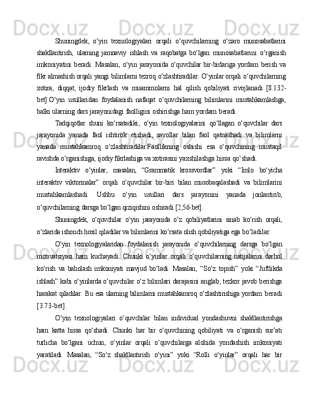 Shuningdek,   o‘yin   texnologiyalari   orqali   o‘quvchilarning   o‘zaro   munosabatlarini
shakllantirish,   ularning   jamoaviy   ishlash   va   raqobatga   bo‘lgan   munosabatlarini   o‘rganish
imkoniyatini   beradi.   Masalan,   o‘yin   jarayonida   o‘quvchilar bir-birlariga yordam   berish va
ﬁkr almashish orqali   yangi   bilimlarni tezroq   o‘zlashtiradilar. O‘yinlar orqali   o‘quvchilarning
xotira,   diqqat,   ijodiy   ﬁkrlash   va   muammolarni   hal   qilish   qobiliyati   rivojlanadi   [8.132-
bet].O‘yin   usullaridan   foydalanish   nafaqat   o‘quvchilarning   bilimlarini   mustahkamlashga,
balki   ularning   dars   jarayonidagi   faolligini   oshirishga   ham   yordam   beradi.
Tadqiqotlar   shuni   ko‘rsatadiki,   o‘yin   texnologiyalarini   qo‘llagan   o‘quvchilar   dars
jarayonida   yanada   faol   ishtirok   etishadi,   savollar   bilan   faol   qatnashadi   va   bilimlarni
yanada   mustahkamroq   o‘zlashtiradilar.Faollikning   oshishi   esa   o‘quvchining   mustaqil
ravishda o‘rganishiga,   ijodiy ﬁkrlashiga va xotirasini  yaxshilashga   hissa   qo‘shadi.
Interaktiv   o‘yinlar,   masalan,   “Grammatik   krossvordlar”   yoki   “Imlo   bo‘yicha
interaktiv   viktorinalar”   orqali   o‘quvchilar   bir-biri   bilan   musobaqalashadi   va   bilimlarini
mustahkamlashadi.   Ushbu   o‘yin   usullari   dars   jarayonini   yanada   jonlantirib,
o‘quvchilarning   darsga bo‘lgan qiziqishini   oshiradi   [2,56-bet].
Shuningdek,   o‘quvchilar   o‘yin   jarayonida   o‘z   qobiliyatlarini   sinab   ko‘rish   orqali,
o‘zlarida ishonch hosil   qiladilar va bilimlarini   ko‘rsata olish qobiliyatiga ega  bo‘ladilar.
O‘yin   texnologiyalaridan   foydalanish   jarayonida   o‘quvchilarning   darsga   bo‘lgan
motivatsiyasi   ham   kuchayadi.  Chunki   o‘yinlar   orqali   o‘quvchilarning natijalarini darhol
ko‘rish   va   baholash   imkoniyati   mavjud   bo‘ladi.   Masalan,   “So‘z   topish”   yoki   “Juftlikda
ishlash”   kabi   o‘yinlarda  o‘quvchilar   o‘z   bilimlari   darajasini   anglab,   tezkor   javob   berishga
harakat   qiladilar.   Bu esa ularning bilimlarni mustahkamroq o‘zlashtirishiga yordam   beradi
[3.73-bet].
O‘yin   texnologiyalari   o‘quvchilar   bilan   individual   yondashuvni   shakllantirishga
ham   katta   hissa   qo‘shadi.   Chunki   har   bir   o‘quvchining   qobiliyati   va   o‘rganish   sur’ati
turlicha   bo‘lgani   uchun,   o‘yinlar   orqali   o‘quvchilarga   alohida   yondashish   imkoniyati
yaratiladi.   Masalan,   “So‘z   shakllantirish   o‘yini”   yoki   “Rolli   o‘yinlar”   orqali   har   bir 