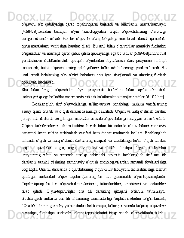 o‘quvchi   o‘z   qobiliyatiga   qarab   topshiriqlarni   bajaradi   va   bilimlarini   mustahkamlaydi
[4.60-bet].Bundan   tashqari,   o‘yin   texnologiyalari   orqali   o‘quvchilarning   o‘z-o‘ziga
bo‘lgan   ishonchi  oshadi.   Har   bir   o‘quvchi   o‘z   qobiliyatiga   mos   tarzda   darsda   qatnashib,
qiyin masalalarni   yechishga   harakat   qiladi.   Bu   usul   bilan   o‘quvchilar   mantiqiy  ﬁkrlashni
o‘rganadilar va mustaqil qaror qabul qilish qobiliyatiga ega bo‘ladilar [5.89-bet].Individual
yondashuvni   shakllantirishda   qiziqarli   o‘yinlardan   foydalanish   dars   jarayonini   nafaqat
jonlantirib,   balki   o‘quvchilarning   qobiliyatlarini   to‘liq   ochib   berishga yordam   beradi.   Bu
usul   orqali   bolalarning   o‘z-   o‘zini   baholash   qobiliyati   rivojlanadi   va   ularning   ﬁkrlash
qobiliyati   kuchayadi.
Shu   bilan   birga,   o‘quvchilar   o‘yin   jarayonida   bir-birlari   bilan   tajriba   almashish
imkoniyatiga ega bo‘ladilar va jamoaviy   ishlash ko‘nikmalarini rivojlantiradilar  [6.102-bet].
Boshlang‘ich   sinf   o‘quvchilariga   ta’lim-tarbiya   berishdagi   muhum   vazifalarning
asosiy   qismi   ona tili   va o’qish darslarida amalga oshiriladi.   O‘qish  va   nutq   o‘stirish   darslari
jarayonida   dasturda   belgilangan   mavzular   asosida o‘quvchilarga   muayyan   bilim   beriladi.
O‘qish   ko‘nikmalarini   takomillashtira   borish   bilan   bir   qatorda   o‘quvchilarni   ma’naviy
barkamol inson   ruhida   tarbiyalash   vazifasi   ham   diqqat   markazida   bo‘ladi.   Boshlang‘ich
ta’limda  o‘qish  va  nutq o‘stirish  dasturining maqsad   va vazifalariga  ko‘ra   o‘qish   darslari
orqali   o‘quvchilar   to‘g‘ri,   ongli,   ravon,   tez   va   ifodali   o‘qishga   o‘rgatiladi.   Mazkur
jarayonning   sifatli   va   samarali   amalga   oshirilishi   bevosita   boshlang’ich   sinf   ona   tili
darslarini   tashkil   etishning   zamonaviy   o’qitish   texnologiyalardan   samarali   foydalanishga
bog’liqdir.   Ona tili   darslarida   o‘quvchilarning   o‘quv-biluv  faoliyatini faollashtirishga xizmat
qiladigan   nostandart   o‘quv   topshiriqlarining   bir   turi   grammatik   o‘yin-topshiriqlardir.
Topshiriqning   bu   turi   o‘quvchidan   izlanishni,   bilimdonlikni,   topshiriqni   va   tezkorlikni
talab   qiladi.   O‘yin-topshiriqlar   ona   tili   darsining   qiziqarli   o‘tishini   ta’minlaydi.
Boshlang'ich sinﬂarda ona tili ta’limining samaradorligi `oqitish metodini to‘g‘ri tanlash,
“Ona tili”   fanining  amaliy   yo‘nalishidan   kelib   chiqib,   ta’lim   jarayonida ko‘proq   o‘quvchini
o‘ylashga,   ﬁkrlashga   undovchi,   o‘quv   topshiriqlarini   ishga   solish,   o‘quvchilarda   bilish   - 