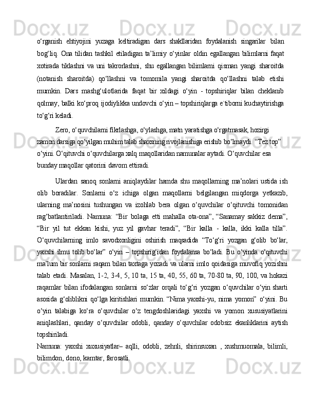 o‘rganish   ehtiyojini   yuzaga   keltiradigan   dars   shakllaridan   foydalanish   singarilar   bilan
bog‘liq.   Ona   tilidan   tashkil   etiladigan   ta’limiy   o‘yinlar   oldin   egallangan   bilimlarni faqat
xotirada   tiklashni   va  uni   takrorlashni,   shu  egallangan   bilimlarni   qisman   yangi   sharoitda
(notanish   sharoitda)   qo‘llashni   va   tomomila   yangi   sharoitda   qo‘llashni   talab   etishi
mumkin.   Dars   mashg‘ulotlarida   faqat   bir   xildagi   o‘yin   -   topshiriqlar   bilan   cheklanib
qolmay,   balki   ko‘proq   ijodiylikka undovchi o‘yin – topshiriqlarga e`tiborni kuchaytirishga
to‘g‘ri keladi.
Zero,   o‘quvchilarni   ﬁkrlashga,   o‘ylashga, matn   yaratishga o‘rgatmasak,  hozirgi 
zamon darsiga qo‘yilgan muhim talab shaxsning rivojlanishiga erishib  bo‘lmaydi.   “Tez top”  
o‘yini. O‘qituvchi o‘quvchilarga xalq   maqollaridan  namunalar   aytadi. O‘quvchilar   esa 
bunday maqollar   qatorini   davom   ettiradi.
Ulardan   sanoq   sonlarni   aniqlaydilar   hamda   shu   maqollarning   ma’nolari ustida   ish
olib   boradilar.   Sonlarni   o‘z   ichiga   olgan   maqollarni   belgilangan   miqdorga   yetkazib,
ularning   ma’nosini   tushungan   va   izohlab   bera   olgan   o‘quvchilar   o‘qituvchi   tomonidan
rag‘batlantiriladi.   Namuna:   “Bir   bolaga   etti   mahalla   ota-ona”,   “Sanamay   sakkiz   dema”,
“Bir   yil   tut   ekkan   kishi,   yuz   yil   gavhar   teradi”,   “Bir   kalla   -   kalla,   ikki   kalla   tilla”.
O‘quvchilarning   imlo   savodxonligini   oshirish   maqsadida   “To‘g‘ri   yozgan   g‘olib   bo‘lar,
yaxshi   ilmu   tolib bo‘lar”   o‘yin   –   topshirig‘idan   foydalansa   bo‘ladi.   Bu   o‘yinda   o‘qituvchi
ma’lum   bir  sonlarni   raqam   bilan   taxtaga   yozadi   va   ularni   imlo   qoidasiga   muvoﬁq   yozishni
talab   etadi.   Masalan,   1-2,   3-4,   5,   10   ta,   15   ta,   40,   55,   60   ta,   70-80   ta,   90,   100,   va  hokazi
raqamlar   bilan   ifodalangan   sonlarni   so‘zlar   orqali   to‘g‘ri   yozgan   o‘quvchilar o‘yin sharti
asosida   g‘oliblikni   qo‘lga kiritishlari   mumkin. “Nima yaxshi-yu,   nima   yomon”   o‘yini. Bu
o‘yin   talabiga   ko‘ra   o‘quvchilar   o‘z   tengdoshlaridagi   yaxshi   va   yomon   xususiyatlarini
aniqlashlari,   qanday   o‘quvchilar   odobli,   qanday   o‘quvchilar   odobsiz   ekanliklarini   aytish
topshiriladi.
Namuna:   yaxshi   xuxusiyatlar–   aqlli,   odobli,   zehnli,   shirinsuxan   ,   xushmuomala,   bilimli,
bilimdon,   dono,   kamtar,   farosatli. 