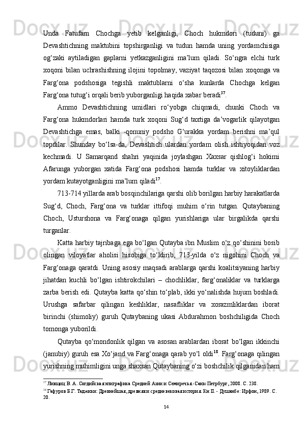 Unda   Fatufarn   Chochga   yetib   kelganligi,   Choch   hukmdori   (tuduni)   ga
Devashtichning   maktubini   topshirganligi   va   tudun   hamda   uning   yordamchisiga
og‘zaki   aytiladigan   gaplarni   yetkazganligini   ma’lum   qiladi.   So‘ngra   elchi   turk
xoqoni   bilan   uchrashishning   ilojini   topolmay,   vaziyat   taqozosi   bilan   xoqonga   va
Farg‘ona   podshosiga   tegishli   maktublarni   o‘sha   kunlarda   Chochga   kelgan
Farg‘ona tutug‘i orqali berib yuborganligi haqida xabar beradi 37
. 
Ammo   Devashtichning   umidlari   ro‘yobga   chiqmadi,   chunki   Choch   va
Farg‘ona   hukmdorlari   hamda   turk   xoqoni   Sug‘d   taxtiga   da’vogarlik   qilayotgan
Devashtichga   emas,   balki   -qonuniy   podsho   G‘urakka   yordam   berishni   ma’qul
topdilar.   Shunday   bo‘lsa-da,   Devashtich   ulardan   yordam   olish   ishtiyoqidan   voz
kechmadi.   U   Samarqand   shahri   yaqinida   joylashgan   Xaxsar   qishlog‘i   hokimi
Afarunga   yuborgan   xatida   Farg‘ona   podshosi   hamda   turklar   va   xitoyliklardan
yordam kutayotganligini ma’lum qiladi 17
. 
713-714 yillarda arab bosqinchilariga qarshi olib borilgan harbiy harakatlarda
Sug‘d,   Choch,   Farg‘ona   va   turklar   ittifoqi   muhim   o‘rin   tutgan.   Qutaybaning
Choch,   Usturshona   va   Farg‘onaga   qilgan   yurishlariga   ular   birgalikda   qarshi
turganlar. 
Katta harbiy tajribaga ega bo‘lgan Qutayba ibn Muslim o‘z qo‘shinini bosib
olingan   viloyatlar   aholisi   hisobiga   to‘ldirib,   713-yilda   o‘z   nigohini   Choch   va
Farg‘onaga  qaratdi.  Uning  asosiy  maqsadi   arablarga   qarshi   koalitsiyaning  harbiy
jihatdan   kuchli   bo‘lgan   ishtirokchilari   –   chochliklar,   farg‘onaliklar   va   turklarga
zarba berish edi. Qutayba katta qo‘shin to‘plab, ikki yo‘nalishda hujum boshladi.
Urushga   safarbar   qilingan   keshliklar,   nasafliklar   va   xorazmliklardan   iborat
birinchi   (shimoliy)   guruh   Qutaybaning   ukasi   Abdurahmon   boshchiligida   Choch
tomonga yuborildi.
Qutayba   qo‘mondonlik   qilgan   va   asosan   arablardan   iborat   bo‘lgan   ikkinchi
(janubiy) guruh esa Xo‘jand va Farg‘onaga qarab yo‘l oldi 18
. Farg‘onaga qilingan
yurishning muhimligini unga shaxsan Qutaybaning o‘zi boshchilik qilganidan ham
17
 Ливщиц В. А. Согдийская эпиграфика Средней Азии и Семиречья.-Санк-Петрбург, 2008. С. 238. 
18
 Гафуров Б.Г. Таджики: Древнейшая, древняя и средневековая история. Кн II. - Душанбе: Ирфон, 1989. С.
20. 
  14