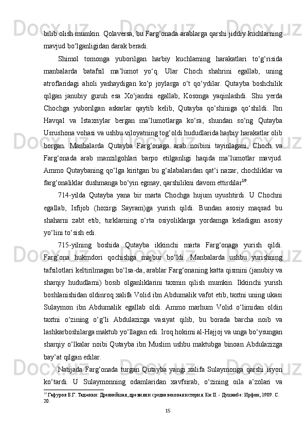 bilib olish mumkin. Qolaversa, bu Farg‘onada arablarga qarshi jiddiy kuchlarning
mavjud bo‘lganligidan darak beradi. 
Shimol   tomonga   yuborilgan   harbiy   kuchlarning   harakatlari   to‘g‘risida
manbalarda   batafsil   ma’lumot   yo‘q.   Ular   Choch   shahrini   egallab,   uning
atroflaridagi   aholi   yashaydigan   ko‘p   joylarga   o‘t   qo‘ydilar.   Qutayba   boshchilik
qilgan   janubiy   guruh   esa   Xo‘jandni   egallab,   Kosonga   yaqinlashdi.   Shu   yerda
Chochga   yuborilgan   askarlar   qaytib   kelib,   Qutayba   qo‘shiniga   qo‘shildi.   Ibn
Havqal   va   Istaxriylar   bergan   ma’lumotlarga   ko‘ra,   shundan   so‘ng   Qutayba
Usrushona vohasi va ushbu viloyatning tog‘oldi hududlarida harbiy harakatlar olib
borgan.   Manbalarda   Qutayba   Farg‘onaga   arab   noibini   tayinlagani,   Choch   va
Farg‘onada   arab   manzilgohlari   barpo   etilganligi   haqida   ma’lumotlar   mavjud.
Ammo Qutaybaning qo‘lga  kiritgan bu g‘alabalaridan qat‘i  nazar,  chochliklar  va
farg‘onaliklar dushmanga bo‘yin egmay, qarshilikni davom ettirdilar 19
. 
714-yilda   Qutayba   yana   bir   marta   Chochga   hujum   uyushtirdi.   U   Chochni
egallab,   Isfijob   (hozirgi   Sayram)ga   yurish   qildi.   Bundan   asosiy   maqsad   bu
shaharni   zabt   etib,   turklarning   o‘rta   osiyoliklarga   yordamga   keladigan   asosiy
yo‘lini to‘sish edi. 
715-yilning   boshida   Qutayba   ikkinchi   marta   Farg‘onaga   yurish   qildi.
Farg‘ona   hukmdori   qochishga   majbur   bo‘ldi.   Manbalarda   ushbu   yurishning
tafsilotlari keltirilmagan bo‘lsa-da, arablar Farg‘onaning katta qismini (janubiy va
sharqiy   hududlarni)   bosib   olganliklarini   taxmin   qilish   mumkin.   Ikkinchi   yurish
boshlanishidan oldinroq xalifa Volid ibn Abdumalik vafot etib, taxtni uning ukasi
Sulaymon   ibn   Abdumalik   egallab   oldi.   Ammo   marhum   Volid   o‘limidan   oldin
taxtni   o‘zining   o‘g‘li   Abdulazizga   vasiyat   qilib,   bu   borada   barcha   noib   va
lashkarboshilarga maktub yo‘llagan edi. Iroq hokimi al-Hajjoj va unga bo‘ysungan
sharqiy o‘lkalar  noibi   Qutayba ibn  Muslim  ushbu  maktubga  binoan Abdulazizga
bay’at qilgan edilar.
Natijada   Farg‘onada   turgan   Qutayba   yangi   xalifa   Sulaymonga   qarshi   isyon
ko‘tardi.   U   Sulaymonning   odamlaridan   xavfsirab,   o‘zining   oila   a’zolari   va
19
 Гафуров Б.Г. Таджики: Древнейшая, древняя и средневековая история. Кн II. - Душанбе: Ирфон, 1989. С.
20. 
  15   