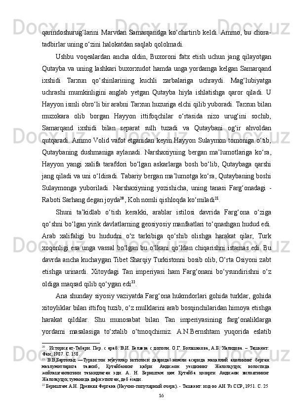 qarindoshurug‘larini   Marvdan  Samarqandga  ko‘chirtirib  keldi.  Ammo,  bu  chora-
tadbirlar uning o‘zini halokatdan saqlab qololmadi. 
Ushbu   voqealardan   ancha   oldin,   Buxoroni   fatx   etish   uchun   jang   qilayotgan
Qutayba va uning lashkari buxorxudot hamda unga yordamga kelgan Samarqand
ixshidi   Tarxun   qo‘shinlarining   kuchli   zarbalariga   uchraydi.   Mag‘lubiyatga
uchrashi   mumkinligini   anglab   yetgan   Qutayba   hiyla   ishlatishga   qaror   qiladi.   U
Hayyon ismli obro‘li bir arabni Tarxun huzuriga elchi qilib yuboradi. Tarxun bilan
muzokara   olib   borgan   Hayyon   ittifoqchilar   o‘rtasida   nizo   urug‘ini   sochib,
Samarqand   ixshidi   bilan   separat   sulh   tuzadi   va   Qutaybani   og‘ir   ahvoldan
qutqaradi. Ammo Volid vafot etganidan keyin Hayyon Sulaymon tomoniga o‘tib,
Qutaybaning   dushmaniga   aylanadi.   Narshaxiyning   bergan   ma’lumotlariga   ko‘ra,
Hayyon   yangi   xalifa   tarafdori   bo‘lgan   askarlarga   bosh   bo‘lib,   Qutaybaga   qarshi
jang qiladi va uni o‘ldiradi. Tabariy bergan ma’lumotga ko‘ra, Qutaybaning boshi
Sulaymonga   yuboriladi.   Narshaxiyning   yozishicha,   uning   tanasi   Farg‘onadagi   -
Raboti Sarhang degan joyda 20
, Koh nomli qishloqda ko‘miladi 21
. 
Shuni   ta’kidlab   o‘tish   kerakki,   arablar   istilosi   davrida   Farg‘ona   o‘ziga
qo‘shni bo‘lgan yirik davlatlarning geosiyosiy manfaatlari to‘qnashgan hudud edi.
Arab   xalifaligi   bu   hududni   o‘z   tarkibiga   qo‘shib   olishga   harakat   qilar,   Turk
xoqonligi esa unga vassal  bo‘lgan bu o‘lkani qo‘ldan chiqarishni istamas edi. Bu
davrda ancha kuchaygan Tibet Sharqiy Turkistonni bosib olib, O‘rta Osiyoni zabt
etishga   urinardi.   Xitoydagi   Tan   imperiyasi   ham   Farg‘onani   bo‘ysundirishni   o‘z
oldiga maqsad qilib qo‘ygan edi 22
. 
Ana shunday siyosiy vaziyatda Farg‘ona hukmdorlari gohida turklar, gohida
xitoyliklar bilan ittifoq tuzib, o‘z mulklarini arab bosqinchilaridan himoya etishga
harakat   qildilar.   Shu   munosabat   bilan   Tan   imperiyasining   farg‘onaliklarga
yordami   masalasiga   to‘xtalib   o‘tmoqchimiz.   A.N.Bernshtam   yuqorida   eslatib
20
  .  История  ат-Табари.  Пер.  с  араб.  В.И.  Беляева   с  дополн.  О.Г.  Большакова,   А.Б.   Халидова.  –  Ташкент:
Фан, 1987. С. 158. 
21
  В.В,Бартольд   ―Туркистон   мўғулар   истилоси   даврида   номли   асарида   маҳалий   аҳолининг   берган‖
маълумотларига   таяниб,   Қутайбанинг   қабри   Андижон   уездининг   Жалолқудуқ   волостида
жойлашганлигини   таъкидлаган   эди.   А.   Н.   Бернштам   ҳам   Қутайба   ҳозирги   Андижон   вилоятининг
Жалолқудуқ туманида дафн этилган, деб 	
еrзади.
22
 Бернштам А.Н. Древняя Фергана (Научно-популярный очерк). - Ташкент: изд-во АН Уз ССР, 1951. С. 25 
  16   