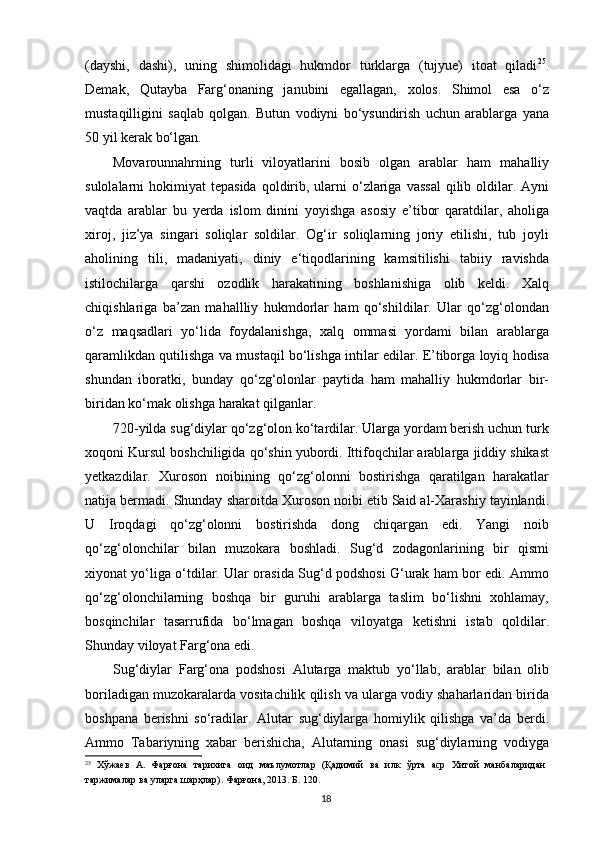 (dayshi,   dashi),   uning   shimolidagi   hukmdor   turklarga   (tujyue)   itoat   qiladi 25
.
Demak,   Qutayba   Farg‘onaning   janubini   egallagan,   xolos.   Shimol   esa   o‘z
mustaqilligini   saqlab   qolgan.   Butun   vodiyni   bo‘ysundirish   uchun   arablarga   yana
50 yil kerak bo‘lgan. 
Movarounnahrning   turli   viloyatlarini   bosib   olgan   arablar   ham   mahalliy
sulolalarni  hokimiyat   tepasida  qoldirib,  ularni   o‘zlariga  vassal   qilib  oldilar.  Ayni
vaqtda   arablar   bu   yerda   islom   dinini   yoyishga   asosiy   e’tibor   qaratdilar,   aholiga
xiroj,   jiz’ya   singari   soliqlar   soldilar.   Og‘ir   soliqlarning   joriy   etilishi,   tub   joyli
aholining   tili,   madaniyati,   diniy   e‘tiqodlarining   kamsitilishi   tabiiy   ravishda
istilochilarga   qarshi   ozodlik   harakatining   boshlanishiga   olib   keldi.   Xalq
chiqishlariga   ba’zan   mahallliy   hukmdorlar   ham   qo‘shildilar.   Ular   qo‘zg‘olondan
o‘z   maqsadlari   yo‘lida   foydalanishga,   xalq   ommasi   yordami   bilan   arablarga
qaramlikdan qutilishga va mustaqil bo‘lishga intilar edilar. E’tiborga loyiq hodisa
shundan   iboratki,   bunday   qo‘zg‘olonlar   paytida   ham   mahalliy   hukmdorlar   bir-
biridan ko‘mak olishga harakat qilganlar. 
720-yilda sug‘diylar qo‘zg‘olon ko‘tardilar. Ularga yordam berish uchun turk
xoqoni Kursul boshchiligida qo‘shin yubordi. Ittifoqchilar arablarga jiddiy shikast
yetkazdilar.   Xuroson   noibining   qo‘zg‘olonni   bostirishga   qaratilgan   harakatlar
natija bermadi. Shunday sharoitda Xuroson noibi etib Said al-Xarashiy tayinlandi.
U   Iroqdagi   qo‘zg‘olonni   bostirishda   dong   chiqargan   edi.   Yangi   noib
qo‘zg‘olonchilar   bilan   muzokara   boshladi.   Sug‘d   zodagonlarining   bir   qismi
xiyonat yo‘liga o‘tdilar. Ular orasida Sug‘d podshosi G‘urak ham bor edi. Ammo
qo‘zg‘olonchilarning   boshqa   bir   guruhi   arablarga   taslim   bo‘lishni   xohlamay,
bosqinchilar   tasarrufida   bo‘lmagan   boshqa   viloyatga   ketishni   istab   qoldilar.
Shunday viloyat Farg‘ona edi. 
Sug‘diylar   Farg‘ona   podshosi   Alutarga   maktub   yo‘llab,   arablar   bilan   olib
boriladigan muzokaralarda vositachilik qilish va ularga vodiy shaharlaridan birida
boshpana   berishni   so‘radilar.   Alutar   sug‘diylarga   homiylik   qilishga   va’da   berdi.
Ammo   Tabariyning   xabar   berishicha,   Alutarning   onasi   sug‘diylarning   vodiyga
25
  Хўжаев   А.   Фарғона   тарихига   оид   маълумотлар   (Қадимий   ва   илк   ўрта   аср   Хитой   манбаларидан
таржималар ва уларга шарҳлар). Фарғона, 2013. Б. 120. 
  18   