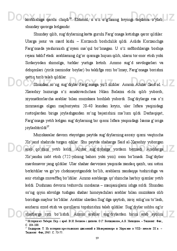 kiritilishiga   qarshi   chiqdi 26
.   Ehtimol,   u   o‘z   o‘g‘lining   keyingi   taqdirini   o‘ylab,
shunday qarorga kelgandir. 
Shunday qilib, sug‘diylarning katta guruhi Farg‘onaga ketishga qaror qildilar.
Ularga   jasur   va   mard   kishi   –   Korzanch   boshchilik   qildi.   Aslida   Korzanchga
Farg‘onada   yashirinish   g‘oyasi   ma’qul   bo‘lmagan.   U   o‘z   safdoshlariga   boshqa
rejani taklif etadi: arablarning ilg‘or qismiga hujum qilib, ularni tor-mor etish yoki
Sirdaryodan   shimolga,   turklar   yurtiga   ketish.   Ammo   sug‘d   savdogarlari   va
dehqonlari (yirik zamindor boylar) bu taklifga rozi bo‘lmay, Farg‘onaga borishni
qattiq turib talab qildilar. 
Shundan   so‘ng   sug‘diylar   Farg‘onaga   yo‘l   oldilar.   Ammo   Alutar   Said   al   -
Xarashiy   huzuriga   o‘z   amakivachchasi   Nilan   Balazni   elchi   qilib   yuborib,
xiyonatkorlarcha   arablar   bilan   muzokara   boshlab   yubordi.   Sug‘diylarga   esa   o‘z
zimmasiga   olgan   majburiyatni   20-40   kundan   keyin,   ular   Isfara   yaqinidagi
rustoqlardan   biriga   joylashgandan   so‘ng   bajarishini   ma’lum   qildi.   Darhaqiqat,
Farg‘onaga yetib kelgan sug‘diylarning bir qismi Isfara yaqinidagi Isama g‘origa
joylashtirildi 27
. 
Muzokaralar davom etayotgan paytda sug‘diylarning asosiy qismi  vaqtincha
Xo‘jand   shahrida   turgan   edilar.   Shu   paytda   shaharga   Said   al-Xarashiy   yuborgan
arab   qo‘shini   yetib   keldi.   Alutar   sug‘diylarga   yordam   bermadi.   Arablarga
Xo‘jandni   zabt   etish   (722-yilning   bahori   yoki   yozi)   oson   bo‘lmadi.   Sug‘diylar
mardonavor jang qildilar. Ular shahar darvozasi yaqinida xandaq qazib, uni ustini
berkitdilar   va   go‘yo   chekinayotgandek   bo‘lib,   arablarni   xandaqqa   tushirishga   va
asir etishga muvaffaq bo‘ldilar. Ammo arablarga qo‘shimcha harbiy qismlar yetib
keldi. Dushman devorni teshuvchi moslama – manjaniqlarni ishga soldi. Shundan
so‘ng   qiyin   ahvolga   tushgan   shahar   himoyachilari   arablar   bilan   muzokara   olib
borishga majbur bo‘ldilar. Arablar ulardan Sug‘dga qaytish, xiroj solig‘ini to‘lash,
asirlarni ozod etish va qurollarni topshirishni talab qildilar. Sug‘diylar ushbu og‘ir
shartlarga   rozi   bo‘lishdi.   Ammo   arablar   sug‘diylardan   birini   arab   ayolini
26
 История ат-Табари. Пер. с араб. В.И. Беляева с дополн. О.Г. Большакова, А.Б. Халидова. – Ташкент: Фан,
С. 184-188.
27
  Кадырова   Т.   Из   истории   крестьянских   движений   в   Мавераннахре   и   Хорасане   в   VIII–   начале   IХ   в.   –
Ташкент: Фан, 1965. С. 73-75. 
  19   