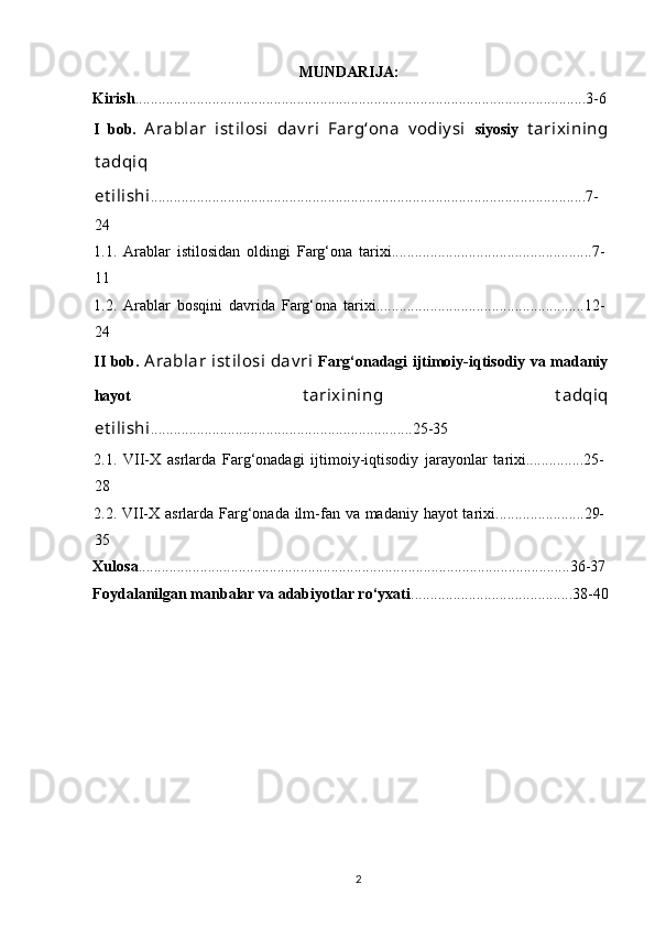 MUNDARIJA:
Kirish .....................................................................................................................3-6
I   bob.   Arablar   ist ilosi   dav ri   Farg‘ona   v odiy si   siyosiy   t arixining
t adqiq
et ilishi .................................................................................................................7-
24
1.1.   Arablar   istilosidan   oldingi   Farg‘ona   tarixi....................................................7-
11
1.2.   Arablar   bosqini   davrida   Farg‘ona   tarixi......................................................12-
24
II bob.   Arablar  ist ilosi  dav ri   Farg‘onadagi ijtimoiy-iqtisodiy va madaniy
hayot   t arixining   t adqiq
et ilishi ....................................................................25-35
2.1.   VII-X   asrlarda   Farg‘onadagi   ijtimoiy-iqtisodiy   jarayonlar   tarixi...............25-
28
2.2.   VII-X asrlarda Farg‘onada ilm-fan va madaniy hayot tarixi.......................29-
35
Xulosa ................................................................................................................36-37
Foydalanilgan manbalar va adabiyotlar ro‘yxati ..........................................38-40
  2   