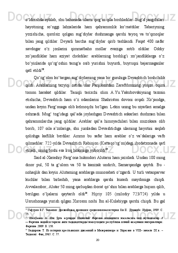 o‘ldirishda ayblab, shu bahonada ularni qirg‘in qila boshladilar. Sug‘d jangchilari
hayotining   so‘nggi   lahzalarida   ham   qahramonlik   ko‘rsatdilar.   Tabariyning
yozishicha,   qurolsiz   qolgan   sug‘diylar   dushmanga   qarshi   tayoq   va   to‘qmoqlar
bilan   jang   qildilar.   Deyarli   barcha   sug‘diylar   qirib   tashlandi.   Faqat   400   nafar
savdogar   o‘z   jonlarini   qimmatbaho   mollar   evaziga   sotib   oldilar.   Oddiy
xo‘jandliklar   ham   aziyat   chekdilar:   arablarning   boshlig‘i   xo‘jandliklarga   o‘z
bo‘yinlarida   qo‘rg‘oshin   tamg‘a   osib   yurishni   buyurdi,   buyruqni   bajarmaganlar
qatl etildi 28
. 
Qo‘zg‘olon ko‘targan sug‘diylarning yana bir guruhiga Devashtich boshchilik
qildi.   Arablarning   tazyiqi   ostida   ular   Panjikentdan   Zarafshonning   yuqori   oqimi
tomon   harakat   qildilar.   Taniqli   tarixchi   olim   A.Yu.Yakubovskiyning   taxmin
etishicha,   Devashtich   ham   o‘z   odamlarini   Shahriston   dovoni   orqali   Xo‘jandga,
undan keyin Farg‘onaga olib kelmoqchi bo‘lgan. Lekin uning bu niyatlari amalga
oshmadi.   Mug‘   tog‘idagi   qal‘ada   joylashgan   Devashtich   askarlari   dushman   bilan
qahramonlarcha   jang   qildilar.   Arablar   qal‘a   himoyachilari   bilan   muzokara   olib
borib,   107   oila   a’zolariga,   shu   jumladan   Devashtichga   ularning   hayotini   saqlab
qolishga   kafillik   berdilar.   Ammo   bu   safar   ham   arablar   o‘z   va’dalariga   vafo
qilmadilar:  722-yilda Devashtich Rabinjon (Kattaqo‘rg‘on)dagi  ibodatxonada qatl
etiladi, uning boshi esa Iroq hokimiga yuborildi 29
. 
Said al-Xarashiy Farg‘ona hukmdori Alutarni ham jazoladi. Undan 100 ming
dinor   pul,   50   ta   g‘ulom   va   50   ta   kanizak   undirib,   Samarqandga   qaytdi.   Bu   -
nohaqlik dan keyin Alutarning arablarga munosabati o‘zgardi. U turli vatanparvar
kuchlar   bilan   birlashib,   yana   arablarga   qarshi   kurash   maydoniga   chiqdi.
Avvalambor, Alutar 50 ming qarluqdan iborat qo‘shin bilan arablarga hujum qilib,
berilgan   o‘ljalarni   qaytarib   oldi 30
.   Hijriy   105   (milodiy   723/724)   yilda   u
Usrushonaga  yurish  qilgan Xuroson  noibi  Ibn al-Kulabiyga  qarshi  chiqdi.  Bu  gal
28
 Гафуров Б.Г. Таджики: Древнейшая, древняя и средневековая история. Кн II.  Душанбе: Ирфон, 1989. С.
25.
29
  Отахўжаев   А.   Илк   ўрта   асрларда   Шимолий   Фарғона   ихшидлиги   масаласига   оид   мулоҳазалар   //
―Фарғона водийси  тарихи  янги  тадқиқотларда  мавзусидаги  республика илмий анжумани материалари.‖
Фарғона .2009. Б. 150. 
30
  Кадырова   Т.   Из   истории   крестьянских   движений   в   Мавераннахре   и   Хорасане   в   VIII–   начале   IХ   в.   –
Ташкент: Фан, 1965. С. 77. 
  20   