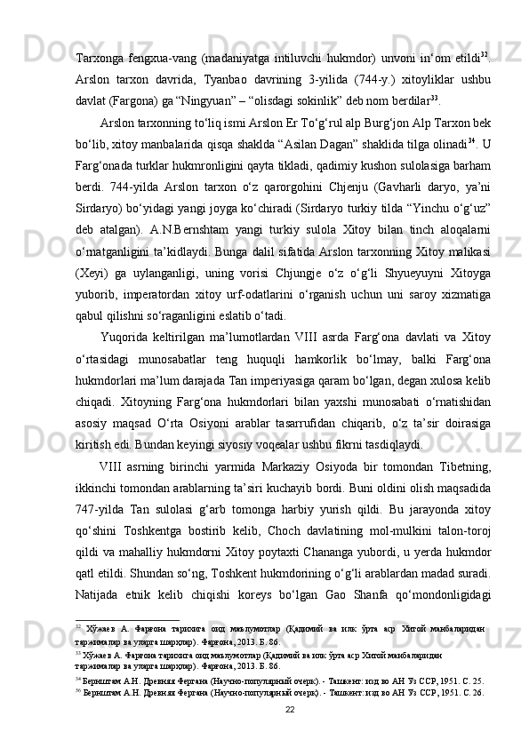 Tarxonga   fengxua-vang   (madaniyatga   intiluvchi   hukmdor)   unvoni   in‘om   etildi 32
.
Arslon   tarxon   davrida,   Tyanbao   davrining   3-yilida   (744-y.)   xitoyliklar   ushbu
davlat (Fargona) ga “Ningyuan” – “olisdagi sokinlik” deb nom berdilar 33
. 
Arslon tarxonning to‘liq ismi Arslon Er To‘g‘rul alp Burg‘jon Alp Tarxon bek
bo‘lib, xitoy manbalarida qisqa shaklda “Asilan Dagan” shaklida tilga olinadi 34
. U
Farg‘onada turklar hukmronligini qayta tikladi, qadimiy kushon sulolasiga barham
berdi.   744-yilda   Arslon   tarxon   o‘z   qarorgohini   Chjenju   (Gavharli   daryo,   ya’ni
Sirdaryo) bo‘yidagi yangi joyga ko‘chiradi (Sirdaryo turkiy tilda “Yinchu o‘g‘uz”
deb   atalgan).   A.N.Bernshtam   yangi   turkiy   sulola   Xitoy   bilan   tinch   aloqalarni
o‘rnatganligini  ta’kidlaydi. Bunga  dalil  sifatida Arslon tarxonning Xitoy malikasi
(Xeyi)   ga   uylanganligi,   uning   vorisi   Chjungje   o‘z   o‘g‘li   Shyueyuyni   Xitoyga
yuborib,   imperatordan   xitoy   urf-odatlarini   o‘rganish   uchun   uni   saroy   xizmatiga
qabul qilishni so‘raganligini eslatib o‘tadi. 
Yuqorida   keltirilgan   ma’lumotlardan   VIII   asrda   Farg‘ona   davlati   va   Xitoy
o‘rtasidagi   munosabatlar   teng   huquqli   hamkorlik   bo‘lmay,   balki   Farg‘ona
hukmdorlari ma’lum darajada Tan imperiyasiga qaram bo‘lgan, degan xulosa kelib
chiqadi.   Xitoyning   Farg‘ona   hukmdorlari   bilan   yaxshi   munosabati   o‘rnatishidan
asosiy   maqsad   O‘rta   Osiyoni   arablar   tasarrufidan   chiqarib,   o‘z   ta’sir   doirasiga
kiritish edi. Bundan keyingi siyosiy voqealar ushbu fikrni tasdiqlaydi. 
VIII   asrning   birinchi   yarmida   Markaziy   Osiyoda   bir   tomondan   Tibetning,
ikkinchi tomondan arablarning ta’siri kuchayib bordi. Buni oldini olish maqsadida
747-yilda   Tan   sulolasi   g‘arb   tomonga   harbiy   yurish   qildi.   Bu   jarayonda   xitoy
qo‘shini   Toshkentga   bostirib   kelib,   Choch   davlatining   mol-mulkini   talon-toroj
qildi  va mahalliy hukmdorni  Xitoy poytaxti  Chananga  yubordi, u yerda hukmdor
qatl etildi. Shundan so‘ng, Toshkent hukmdorining o‘g‘li arablardan madad suradi.
Natijada   etnik   kelib   chiqishi   koreys   bo‘lgan   Gao   Shanfa   qo‘mondonligidagi
32
  Хўжаев   А.   Фарғона   тарихига   оид   маълумотлар   (Қадимий   ва   илк   ўрта   аср   Хитой   манбаларидан
таржималар ва уларга шарҳлар). Фарғона, 2013. Б. 86. 
33
 Хўжаев А. Фарғона тарихига оид маълумотлар (Қадимий ва илк ўрта аср Хитой манбаларидан 
таржималар ва уларга шарҳлар). Фарғона, 2013. Б. 86.
34
 Бернштам А.Н. Древняя Фергана (Научно-популярный очерк). - Ташкент: изд во АН Уз ССР, 1951. С. 25.
56
 Бернштам А.Н. Древняя Фергана (Научно-популярный очерк). - Ташкент: изд во АН Уз ССР, 1951. С. 26.
  22   