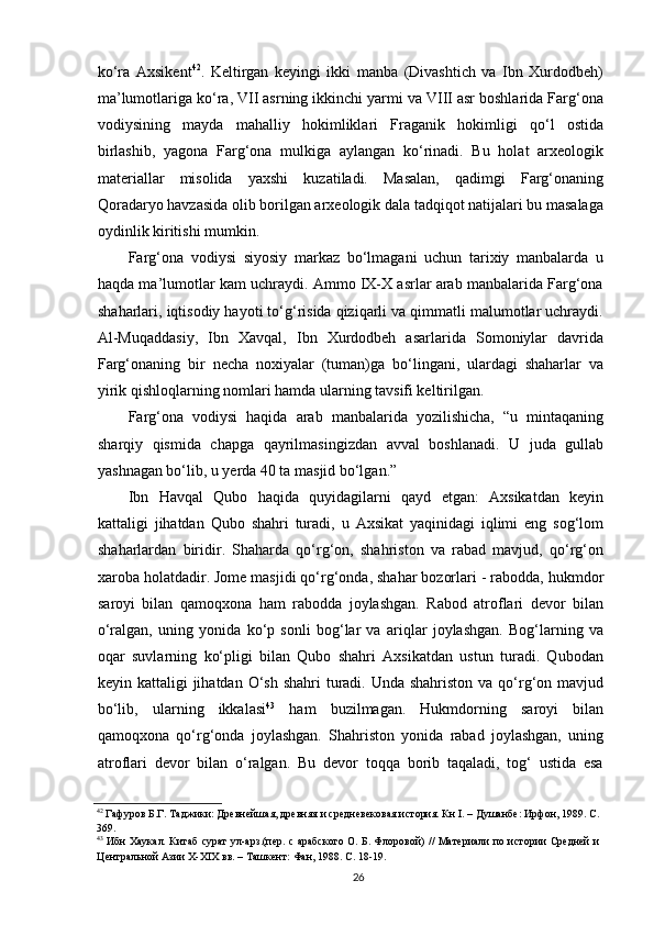 ko‘ra   Axsikent 42
.   Keltirgan   keyingi   ikki   manba   (Divashtich   va   Ibn   Xurdodbeh)
ma’lumotlariga ko‘ra, VII asrning ikkinchi yarmi va VIII asr boshlarida Farg‘ona
vodiysining   mayda   mahalliy   hokimliklari   Fraganik   hokimligi   qo‘l   ostida
birlashib,   yagona   Farg‘ona   mulkiga   aylangan   ko‘rinadi.   Bu   holat   arxeologik
materiallar   misolida   yaxshi   kuzatiladi.   Masalan,   qadimgi   Farg‘onaning
Qoradaryo havzasida olib borilgan arxeologik dala tadqiqot natijalari bu masalaga
oydinlik kiritishi mumkin.
Farg‘ona   vodiysi   siyosiy   markaz   bo‘lmagani   uchun   tarixiy   manbalarda   u
haqda ma’lumotlar kam uchraydi. Ammo IX-X asrlar arab manbalarida Farg‘ona
shaharlari, iqtisodiy hayoti to‘g‘risida qiziqarli va qimmatli malumotlar uchraydi.
Al-Muqaddasiy,   Ibn   Xavqal,   Ibn   Xurdodbeh   asarlarida   Somoniylar   davrida
Farg‘onaning   bir   necha   noxiyalar   (tuman)ga   bo‘lingani,   ulardagi   shaharlar   va
yirik qishloqlarning nomlari hamda ularning tavsifi keltirilgan. 
Farg‘ona   vodiysi   haqida   arab   manbalarida   yozilishicha,   “u   mintaqaning
sharqiy   qismida   chapga   qayrilmasingizdan   avval   boshlanadi.   U   juda   gullab
yashnagan bo‘lib, u yerda 40 ta masjid bo‘lgan.” 
Ibn   Havqal   Qubo   haqida   quyidagilarni   qayd   etgan:   Axsikatdan   keyin
kattaligi   jihatdan   Qubo   shahri   turadi,   u   Axsikat   yaqinidagi   iqlimi   eng   sog‘lom
shaharlardan   biridir.   Shaharda   qo‘rg‘on,   shahriston   va   rabad   mavjud,   qo‘rg‘on
xaroba holatdadir. Jome masjidi qo‘rg‘onda, shahar bozorlari - rabodda, hukmdor
saroyi   bilan   qamoqxona   ham   rabodda   joylashgan.   Rabod   atroflari   devor   bilan
o‘ralgan,   uning   yonida   ko‘p   sonli   bog‘lar   va   ariqlar   joylashgan.   Bog‘larning   va
oqar   suvlarning   ko‘pligi   bilan   Qubo   shahri   Axsikatdan   ustun   turadi.   Qubodan
keyin kattaligi  jihatdan O‘sh shahri  turadi. Unda shahriston  va qo‘rg‘on mavjud
bo‘lib,   ularning   ikkalasi 43
  ham   buzilmagan.   Hukmdorning   saroyi   bilan
qamoqxona   qo‘rg‘onda   joylashgan.   Shahriston   yonida   rabad   joylashgan,   uning
atroflari   devor   bilan   o‘ralgan.   Bu   devor   toqqa   borib   taqaladi,   tog‘   ustida   esa
42
 Гафуров Б.Г. Таджики: Древнейшая, древняя и средневековая история. Кн I. – Душанбе: Ирфон, 1989. С.
369. 
43
  Ибн Хаукал .   Китаб сурат ул-арз.(пер. с арабского О. Б. Флоровой) // Материали по истории Средней и
Центральной Азии Х-ХIХ вв. – Ташкент: Фан, 1988. С. 18-19. 
  26   