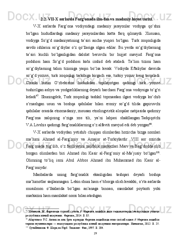 2.2. VII-X asrlarda Farg‘onada ilm-fan va madaniy hayot tarixi.
V-X   asrlarda   Farg‘ona   vodiysidagi   madaniy   jarayonlar   vodiyga   qo‘shni
bo‘lgan   hududlardagi   madaniy   jarayonlardan   katta   farq   qilmaydi.   Xususan,
vodiyga   So‘g‘d   madaniyatining   ta’siri   ancha   yuqori   bo‘lgan.   Turk   xoqonligida
savdo   ishlarini   so‘g‘diylar   o‘z   qo‘llariga   olgan   edilar.   Bu   yerda   so‘g‘diylarning
ta’siri   kuchli   bo‘lganligidan   dalolat   beruvchi   bir   hujjat   mavjud:   Farg‘ona
podshosi   ham   So‘g‘d   podshosi   kabi   ixshid   deb   ataladi.   Ta’lim   tizimi   ham
so‘g‘diylarning   talim   tizimiga   yaqin   bo‘lsa   kerak.   Vodiyda   Eftaliylar   davrida
so‘g‘d yozuvi, turk xoqonligi tarkibiga kirgach esa, turkiy yozuv keng tarqaladi.
Chunki   butun   O‘zbekiston   hududidan   topilayotgan   qadimgi   turk   yozuvi
tushirilgan ashyo va yodgorliklarning deyarli barchasi Farg‘ona vodiysiga to‘g‘ri
keladi 47
.   Shuningdek,   Turk   xoqonligi   tashkil   topmasdan   ilgari   vodiyga   ko‘chib
o‘rnashgan   usun   va   boshqa   qabilalar   bilan   eroniy   so‘g‘d   tilida   gapiruvchi
qabilalar orasida etnomadaniy, xususan etnolingvistik aloqalar natijasida qadimiy
Farg‘ona   xalqining   o‘ziga   xos   tili,   ya’ni   lahjasi   shakllangan.Tadqiqotchi
V.A.Livshis qadimgi farg‘onaliklarning o‘z alfaviti mavjud edi deb yozgan 48
. 
V-X   asrlarda   vodiydan   yetishib   chiqqan   olimlardan   hozircha   bizga   nomlari
ma’lumi   Ahmad   al-Farg‘oniy   va   Amajur   at-Turkiylardir.   VIII   asr   oxirida
Farg‘onada tug‘ilib, o‘z faolliyatini xalifalik markazlari Marv va Bag‘dodda olib
borgan   olimlardan   biri   Ahmad   ibn   Kasir   al-Farg‘oniy   al-Ma’jusiy   bo‘lgan 131
.
Olimning   to‘liq   ismi   Abul   Abbos   Ahmad   ibn   Muhammad   ibn   Kasir   al-
Farg‘oniydir.  
Manbalarda   uning   farg‘onalik   ekanligidan   tashqari   deyarli   boshqa
ma’lumotlar saqlanmagan. Lekin shuni ham e’tiborga olish kerakki, o‘rta asrlarda
musulmon   o‘lkalarida   bo‘lgan   an’anaga   binoan,   mamlakat   poytaxti   yoki
markazini ham mamlakat nomi bilan atashgan. 
47
  Хотамова   М.   Фарғонада   туркий   сулола   //   Фарғона   водийси   янги   тадқиқотларда   мавзусидаги   учинчи‖ ‖
республика илмий анжумани. Фарғона, 2014. Б. 85. 
48
 Абдулаев У.С. Антик ва илк ўрта асрларда Фарғона водийсида этно-си	
еrсий аҳвол //  Фарғона водийси	‖
тарихи муоммоалари  ― мавзуcидаги  республика илмий анжумани  материалари. Наманган,  2012. Б. 25.
131
 Сулаймонова Ф. Шарқ ва Ғарб. Тошкент: Фан, 1997. Б. 204. 
  29