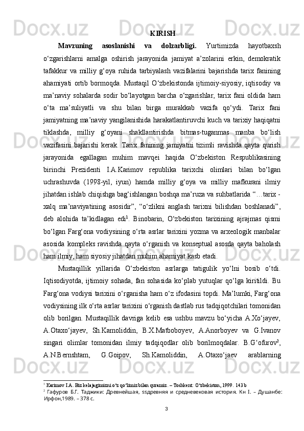 KIRISH
Mavzuning   asoslanishi   va   dolzarbligi.   Yurtimizda   hayotbaxsh
o‘zgarishlarni   amalga   oshirish   jarayonida   jamiyat   a’zolarini   erkin,   demokratik
tafakkur   va   milliy   g‘oya   ruhida   tarbiyalash   vazifalarini   bajarishda   tarix   fanining
ahamiyati   ortib   bormoqda.   Mustaqil   O‘zbekistonda   ijtimoiy-siyosiy,   iqtisodiy   va
ma’naviy   sohalarda   sodir   bo‘layotgan   barcha   o‘zgarishlar,   tarix   fani   oldida   ham
o‘ta   ma’suliyatli   va   shu   bilan   birga   murakkab   vazifa   qo‘ydi.   Tarix   fani
jamiyatning ma’naviy yangilanishida harakatlantiruvchi kuch va tarixiy haqiqatni
tiklashda,   milliy   g‘oyani   shakllantirishda   bitmas-tuganmas   manba   bo‘lish
vazifasini   bajarishi   kerak.   Tarix   fanining   jamiyatni   tizimli   ravishda   qayta   qurish
jarayonida   egallagan   muhim   mavqei   haqida   O‘zbekiston   Respublikasining
birinchi   Prezidenti   I.A.Karimov   republika   tarixchi   olimlari   bilan   bo‘lgan
uchrashuvda   (1998-yil,   iyun)   hamda   milliy   g‘oya   va   milliy   mafkurani   ilmiy
jihatdan ishlab chiqishga bag‘ishlangan boshqa ma’ruza va suhbatlarida “…tarix -
xalq   ma’naviyatining   asosidir”,   “o‘zlikni   anglash   tarixni   bilishdan   boshlanadi”,
deb   alohida   ta’kidlagan   edi 1
.   Binobarin,   O‘zbekiston   tarixining   ajrajmas   qismi
bo‘lgan  Farg‘ona  vodiysining  o‘rta asrlar   tarixini   yozma va  arxeologik manbalar
asosida   kompleks   ravishda   qayta   o‘rganish   va   konseptual   asosda   qayta   baholash
ham ilmiy, ham siyosiy jihatdan muhim ahamiyat kasb etadi. 
Mustaqillik   yillarida   O‘zbekiston   asrlarga   tatigulik   yo‘lni   bosib   o‘tdi.
Iqtisodiyotda,   ijtimoiy   sohada,   fan   sohasida   ko‘plab   yutuqlar   qo‘lga   kiritildi.   Bu
Farg‘ona vodiysi tarixini o‘rganisha ham o‘z ifodasini topdi. Ma’lumki, Farg‘ona
vodiysining ilk o‘rta asrlar tarixini o‘rganish dastlab rus tadqiqotchilari tomonidan
olib   borilgan.   Mustaqillik   davriga   kelib   esa   ushbu   mavzu   bo‘yicha   A.Xo‘jayev,
A.Otaxo‘jayev,   Sh.Kamoliddin,   B.X.Matboboyev,   A.Anorboyev   va   G.Ivanov
singari   olimlar   tomonidan   ilmiy   tadqiqodlar   olib   borilmoqdalar.   B.G ofurovʻ 2
,
A.N.Bernshtam,   G.Goipov,   Sh.Kamoliddin,   A.Otaxo‘jaev   arablarning
1
  Karimov I.A. Biz kelajagimizni o‘z qo‘limiz bilan quramiz. – Toshkent: O‘zbekiston, 1999.  143  b
2
  Гафуров   Б.Г.   Таджики:   Древнейшая,   ss древняя   и   средневековая   история.   Кн   I.   –   Душанбе:
Ирфон,1989. – 378 с.
  3   