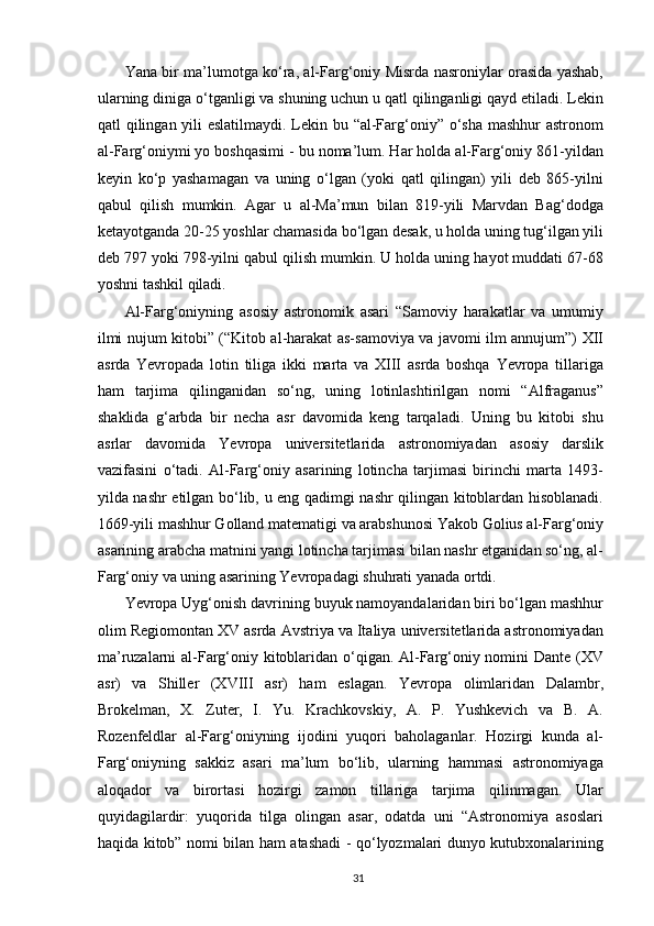 Yana bir ma’lumotga ko‘ra, al-Farg‘oniy Misrda nasroniylar orasida yashab,
ularning diniga o‘tganligi va shuning uchun u qatl qilinganligi qayd etiladi. Lekin
qatl qilingan yili  eslatilmaydi. Lekin bu “al-Farg‘oniy” o‘sha mashhur  astronom
al-Farg‘oniymi yo boshqasimi - bu noma’lum. Har holda al-Farg‘oniy 861-yildan
keyin   ko‘p   yashamagan   va   uning   o‘lgan   (yoki   qatl   qilingan)   yili   deb   865-yilni
qabul   qilish   mumkin.   Agar   u   al-Ma’mun   bilan   819-yili   Marvdan   Bag‘dodga
ketayotganda 20-25 yoshlar chamasida bo‘lgan desak, u holda uning tug‘ilgan yili
deb 797 yoki 798-yilni qabul qilish mumkin. U holda uning hayot muddati 67-68
yoshni tashkil qiladi. 
Al-Farg‘oniyning   asosiy   astronomik   asari   “Samoviy   harakatlar   va   umumiy
ilmi nujum kitobi” (“Kitob al-harakat as-samoviya va javomi ilm annujum”) XII
asrda   Yevropada   lotin   tiliga   ikki   marta   va   XIII   asrda   boshqa   Yevropa   tillariga
ham   tarjima   qilinganidan   so‘ng,   uning   lotinlashtirilgan   nomi   “Alfraganus”
shaklida   g‘arbda   bir   necha   asr   davomida   keng   tarqaladi.   Uning   bu   kitobi   shu
asrlar   davomida   Yevropa   universitetlarida   astronomiyadan   asosiy   darslik
vazifasini   o‘tadi.   Al-Farg‘oniy   asarining   lotincha   tarjimasi   birinchi   marta   1493-
yilda nashr etilgan bo‘lib, u eng qadimgi nashr qilingan kitoblardan hisoblanadi.
1669-yili mashhur Golland matematigi va arabshunosi Yakob Golius al-Farg‘oniy
asarining arabcha matnini yangi lotincha tarjimasi bilan nashr etganidan so‘ng, al-
Farg‘oniy va uning asarining Yevropadagi shuhrati yanada ortdi.  
Yevropa Uyg‘onish davrining buyuk namoyandalaridan biri bo‘lgan mashhur
olim Regiomontan XV asrda Avstriya va Italiya universitetlarida astronomiyadan
ma’ruzalarni al-Farg‘oniy kitoblaridan o‘qigan. Al-Farg‘oniy nomini Dante (XV
asr)   va   Shiller   (XVIII   asr)   ham   eslagan.   Yevropa   olimlaridan   Dalambr,
Brokelman,   X.   Zuter,   I.   Yu.   Krachkovskiy,   A.   P.   Yushkevich   va   B.   A.
Rozenfeldlar   al-Farg‘oniyning   ijodini   yuqori   baholaganlar.   Hozirgi   kunda   al-
Farg‘oniyning   sakkiz   asari   ma’lum   bo‘lib,   ularning   hammasi   astronomiyaga
aloqador   va   birortasi   hozirgi   zamon   tillariga   tarjima   qilinmagan.   Ular
quyidagilardir:   yuqorida   tilga   olingan   asar,   odatda   uni   “Astronomiya   asoslari
haqida kitob” nomi bilan ham atashadi - qo‘lyozmalari dunyo kutubxonalarining
  31   