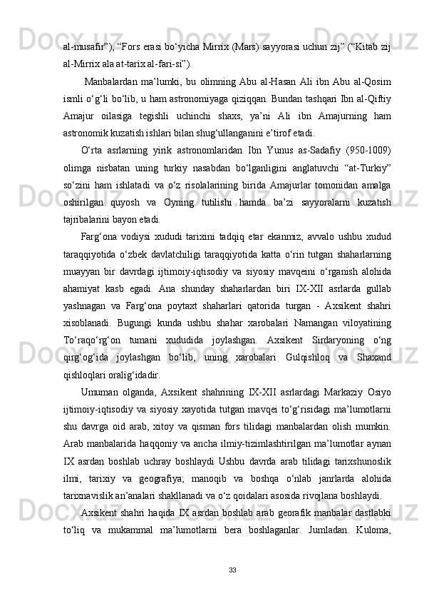 al-musafir”), “Fors erasi bo‘yicha Mirrix (Mars) sayyorasi uchun zij” (“Kitab zij
al-Mirrix ala at-tarix al-fari-si”). 
  Manbalardan   ma’lumki,   bu   olimning   Abu   al-Hasan   Ali   ibn   Abu   al-Qosim
ismli o‘g‘li bo‘lib, u ham astronomiyaga qiziqqan. Bundan tashqari Ibn al-Qiftiy
Amajur   oilasiga   tegishli   uchinchi   shaxs,   ya’ni   Ali   ibn   Amajurning   ham
astronomik kuzatish ishlari bilan shug‘ullanganini e’tirof etadi. 
O‘rta   asrlarning   yirik   astronomlaridan   Ibn   Yunus   as-Sadafiy   (950-1009)
olimga   nisbatan   uning   turkiy   nasabdan   bo‘lganligini   anglatuvchi   “at-Turkiy”
so‘zini   ham   ishlatadi   va   o‘z   risolalarining   birida   Amajurlar   tomonidan   amalga
oshirilgan   quyosh   va   Oyning   tutilishi   hamda   ba’zi   sayyoralarni   kuzatish
tajribalarini bayon etadi. 
Farg‘ona   vodiysi   xududi   tarixini   tadqiq   etar   ekanmiz,   avvalo   ushbu   xudud
taraqqiyotida   o‘zbek   davlatchiligi   taraqqiyotida   katta   o‘rin   tutgan   shaharlarning
muayyan   bir   davrdagi   ijtimoiy-iqtisodiy   va   siyosiy   mavqeini   o‘rganish   alohida
ahamiyat   kasb   egadi.   Ana   shunday   shaharlardan   biri   IX-XII   asrlarda   gullab
yashnagan   va   Farg‘ona   poytaxt   shaharlari   qatorida   turgan   -   Axsikent   shahri
xisoblanadi.   Bugungi   kunda   ushbu   shahar   xarobalari   Namangan   viloyatining
To‘raqo‘rg‘on   tumani   xududida   joylashgan.   Axsikent   Sirdaryoning   o‘ng
qirg‘og‘ida   joylashgan   bo‘lib,   uning   xarobalari   Gulqishloq   va   Shaxand
qishloqlari oralig‘idadir. 
Umuman   olganda,   Axsikent   shahrining   IX-XII   asrlardagi   Markaziy   Osiyo
ijtimoiy-iqtisodiy   va   siyosiy   xayotida   tutgan   mavqei   to‘g‘risidagi   ma’lumotlarni
shu   davrga   oid   arab,   xitoy   va   qisman   fors   tilidagi   manbalardan   olish   mumkin.
Arab   manbalarida   haqqoniy   va   ancha   ilmiy-tizimlashtirilgan   ma’lumotlar   aynan
IX   asrdan   boshlab   uchray   boshlaydi   Ushbu   davrda   arab   tilidagi   tarixshunoslik
ilmi,   tarixiy   va   geografiya;   manoqib   va   boshqa   o‘nlab   janrlarda   alohida
tarixnavislik an’analari shakllanadi va o‘z qoidalari asosida rivojlana boshlaydi. 
Axsikent   shahri   haqida  IX  asrdan   boshlab   arab   georafik   manbalar   dastlabki
to‘liq   va   mukammal   ma’lumotlarni   bera   boshlaganlar.   Jumladan.   Kuloma,
  33   