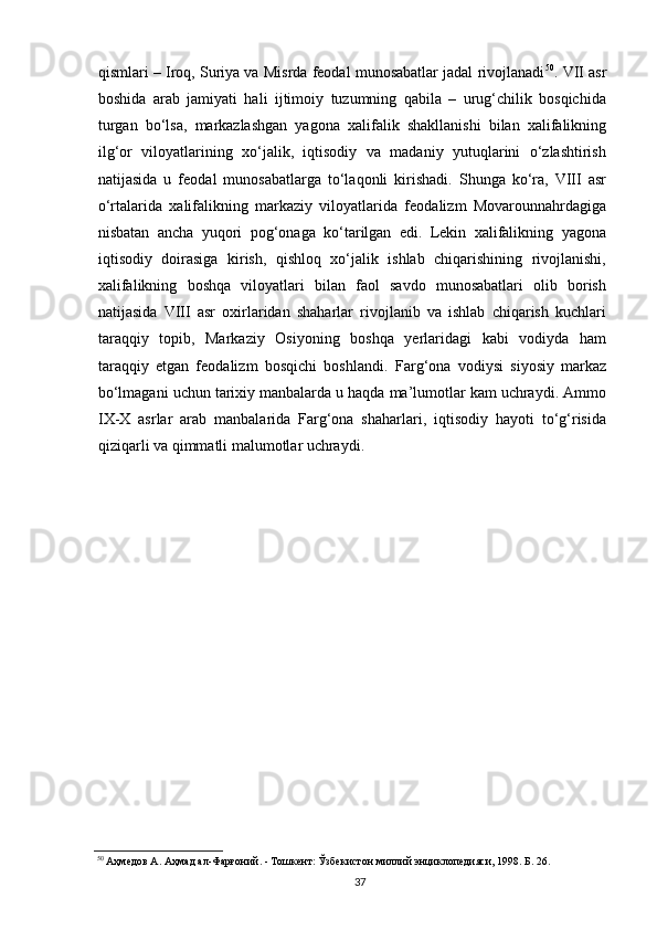 qismlari – Iroq, Suriya va Misrda feodal munosabatlar jadal rivojlanadi 50
. VII asr
boshida   arab   jamiyati   hali   ijtimoiy   tuzumning   qabila   –   urug‘chilik   bosqichida
turgan   bo‘lsa,   markazlashgan   yagona   xalifalik   shakllanishi   bilan   xalifalikning
ilg‘or   viloyatlarining   xo‘jalik,   iqtisodiy   va   madaniy   yutuqlarini   o‘zlashtirish
natijasida   u   feodal   munosabatlarga   to‘laqonli   kirishadi.   Shunga   ko‘ra,   VIII   asr
o‘rtalarida   xalifalikning   markaziy   viloyatlarida   feodalizm   Movarounnahrdagiga
nisbatan   ancha   yuqori   pog‘onaga   ko‘tarilgan   edi.   Lekin   xalifalikning   yagona
iqtisodiy   doirasiga   kirish,   qishloq   xo‘jalik   ishlab   chiqarishining   rivojlanishi,
xalifalikning   boshqa   viloyatlari   bilan   faol   savdo   munosabatlari   olib   borish
natijasida   VIII   asr   oxirlaridan   shaharlar   rivojlanib   va   ishlab   chiqarish   kuchlari
taraqqiy   topib,   Markaziy   Osiyoning   boshqa   yerlaridagi   kabi   vodiyda   ham
taraqqiy   etgan   feodalizm   bosqichi   boshlandi.   Farg‘ona   vodiysi   siyosiy   markaz
bo‘lmagani uchun tarixiy manbalarda u haqda ma’lumotlar kam uchraydi. Ammo
IX-X   asrlar   arab   manbalarida   Farg‘ona   shaharlari,   iqtisodiy   hayoti   to‘g‘risida
qiziqarli va qimmatli malumotlar uchraydi.
50
 Аҳмедов А. Аҳмад ал-Фарғоний. - Тошкент: Ўзбекистон милий энциклопедияси, 1998. Б. 26.
  37   