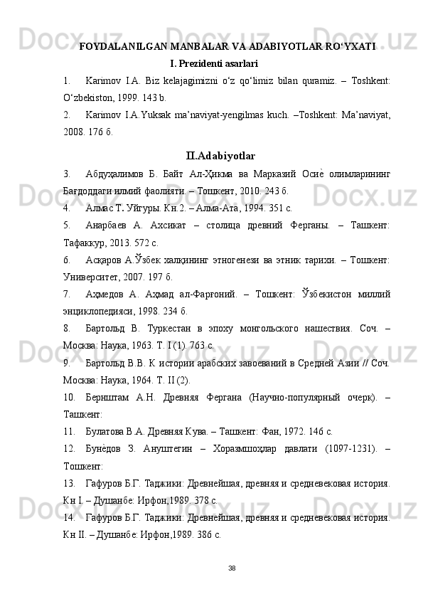 FOYDALANILGAN MANBALAR VA ADABIYOTLAR RO‘YXATI
   I. Prezidenti asarlari  
1. Karimov   I.A.   Biz   kelajagimizni   o‘z   qo‘limiz   bilan   quramiz.   –   Toshkent:
O‘zbekiston, 1999. 143 b. 
2. Karimov   I.A.Yuksak   ma’naviyat-yengilmas   kuch.   –Toshkent:   Ma’naviyat,
2008. 176  б . 
II.Adabiyotlar
3. Абдуҳалимов   Б .   Байт   Ал - Ҳикма   ва   Марказий   Осиеr   олимларининг
Бағдоддаги   илмий   фаолияти . –  Тошкент , 2010.  243 б. 
4. Алмас Т .  Уйгуры. Кн.2. – Алма-Ата, 1994. 351 с. 
5. Анарбаев   А.   Ахсикат   –   столица   древний   Ферганы.   –   Ташкент:
Тафаккур, 2013. 572 с. 
6. Асқаров   А.Ўзбек   халқининг   этногенези   ва   этник   тарихи.   –   Тошкент:
Университет, 2007. 197 б. 
7. Аҳмедов   А.   Аҳмад   ал-Фарғоний.   –   Тошкент:   Ўзбекистон   милий
энциклопедияси, 1998. 234 б. 
8. Бартольд   В.   Туркестан   в   эпоху   монгольского   нашествия.   Соч.   –
Москва: Наука, 1963. Т. I (1). 763 с. 
9. Бартольд В.В. К истории арабских завоеваний в Средней Азии // Соч.
Москва: Наука, 1964. Т. II (2). 
10. Бернштам   А.Н.   Древняя   Фергана   (Научно-популярный   очерк).   –
Ташкент: 
11. Булатова В.А. Древняя Кува. – Ташкент: Фан, 1972. 146 с. 
12. Бун	
еrдов   З.   Ануштегин   –   Хоразмшоҳлар   давлати   (1097-1231).   –
Тошкент: 
13. Гафуров Б.Г. Таджики: Древнейшая, древняя и средневековая история.
Кн I. – Душанбе: Ирфон,1989. 378 с. 
14. Гафуров Б.Г. Таджики: Древнейшая, древняя и средневековая история.
Кн II. – Душанбе: Ирфон,1989. 386 с. 
  38   