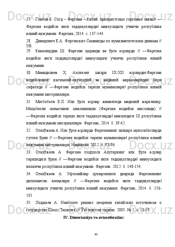 27. Гоибов Б. Согд – Фергана – Китай: приоритетные торговые связы// ―
Фарғона   водийси   янги   тадқиқотларда   мавзусидаги   учинчи   республика‖
илмий анжумани. Фарғона, 2014. с. 137-144. 
28. Давидович Е.А. Ферганские Саманиды по нумизматическим данным //
ЭВ. 
29. Камолиддин   Ш.   Фарғона   қадимда   ва   ўрта   асрларда   //   ―Фарғона
водийси   янги   тадқиқотларда   мавзусидаги   учинчи   республика   илмий	
‖
анжумани. 
30. Мамадалиев   Ҳ.   Ахсикент   шаҳри   IХ-ХII   асрлардатФарғона
водийсининг   ижтимоий-иқтисодий   ва   маданий   марказларидан   бири
сифатида   //   ―Фарғона   водийси   тарихи   муаммолари   республика   илмий	
‖
анжумани материалари. 
31. Матбобоев   Б.Х.   Илк   ўрта   асрлар   жамиятида   маданий   жара	
еrнлар:
Маҳобатли   санъатнинг   шакланиши   (Фарғона   водийси   мисолида)   //
―Фарғона   водийси   тарихи   янги   тадқиқотларда   мавзуидаги  	
‖ III   республика
илмий анжумани материалари. Фарғона , 2014.  б . 39-42. 
32. Отахўжаев   А .  Илк   ўрта   асрларда   Фарғонанинг   халқаро   муносабатларда
тутган   ўрни   //   ― Фарғона   водийси   тарихи   муаммолари  	
‖ республика   илмий
анжумани   материалари .  Наманган. 2012. б. 93-96. 
33. Отахўжаев   А.   Фарғона   подшоси   Алутарнинг   илк   ўрта   асрлар
тарихидаги   ўрни   //   ―Фарғона   водийси   янги   тадқиқотларда   мавзусидаги	
‖
иккинчи республика илмий анжумани. Фарғона  .2012.  б . 148-154.
34. Отахўжаев   А .   Эфталийлар   ҳукмронлиги   даврида   Фарғонанинг
дипломатик   алоқалари   //   ― Фарғона   водийси   янги   тадқиқотларда ‖
мавзусидаги   учинчи   республика   илмий   анжумани .   Фарғона,   2014.   б.   156-
161. 
35. Ходжаев   А.   Наиболее   ранние   сведения   китайских   источников   о
государстве Шаш (Ташкент) // Ўзбекистон тарихи. 2005. № 2. с. 13-19. 
IV .  Dissertatsiya   va   avtoreferatlar : 
  40