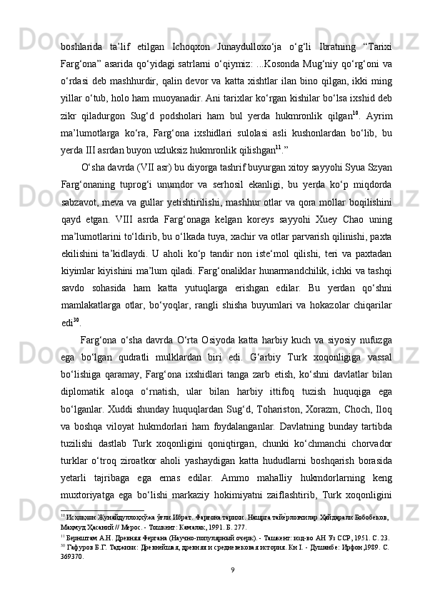 boshlarida   ta’lif   etilgan   Ichoqxon   Junaydulloxo‘ja   o‘g‘li   Ibratning   “Tarixi
Farg‘ona” asarida qo‘yidagi  satrlarni  o‘qiymiz:  ...Kosonda Mug‘niy qo‘rg‘oni va
o‘rdasi   deb   mashhurdir,   qalin  devor   va  katta   xishtlar   ilan   bino  qilgan,   ikki   ming
yillar o‘tub, holo ham muoyanadir. Ani tarixlar ko‘rgan kishilar bo‘lsa ixshid deb
zikr   qiladurgon   Sug‘d   podsholari   ham   bul   yerda   hukmronlik   qilgan 10
.   Ayrim
ma’lumotlarga   ko‘ra,   Farg‘ona   ixshidlari   sulolasi   asli   kushonlardan   bo‘lib,   bu
yerda III asrdan buyon uzluksiz hukmronlik qilishgan 11
.”
O‘sha davrda (VII asr) bu diyorga tashrif buyurgan xitoy sayyohi Syua Szyan
Farg‘onaning   tuprog‘i   unumdor   va   serhosil   ekanligi,   bu   yerda   ko‘p   miqdorda
sabzavot,  meva va gullar  yetishtirilishi,  mashhur  otlar  va qora mollar  boqilishini
qayd   etgan.   VIII   asrda   Farg‘onaga   kelgan   koreys   sayyohi   Xuey   Chao   uning
ma’lumotlarini to‘ldirib, bu o‘lkada tuya, xachir va otlar parvarish qilinishi, paxta
ekilishini   ta’kidlaydi.   U   aholi   ko‘p   tandir   non   iste‘mol   qilishi,   teri   va   paxtadan
kiyimlar kiyishini ma’lum qiladi. Farg‘onaliklar hunarmandchilik, ichki va tashqi
savdo   sohasida   ham   katta   yutuqlarga   erishgan   edilar.   Bu   yerdan   qo‘shni
mamlakatlarga   otlar,   bo‘yoqlar,   rangli   shisha   buyumlari   va   hokazolar   chiqarilar
edi 30
. 
Farg‘ona   o‘sha   davrda   O‘rta   Osiyoda   katta   harbiy   kuch   va   siyosiy   nufuzga
ega   bo‘lgan   qudratli   mulklardan   biri   edi.   G‘arbiy   Turk   xoqonligiga   vassal
bo‘lishiga   qaramay,   Farg‘ona   ixshidlari   tanga   zarb   etish,   ko‘shni   davlatlar   bilan
diplomatik   aloqa   o‘rnatish,   ular   bilan   harbiy   ittifoq   tuzish   huquqiga   ega
bo‘lganlar. Xuddi  shunday  huquqlardan  Sug‘d, Tohariston,  Xorazm,  Choch, Iloq
va   boshqa   viloyat   hukmdorlari   ham   foydalanganlar.   Davlatning   bunday   tartibda
tuzilishi   dastlab   Turk   xoqonligini   qoniqtirgan,   chunki   ko‘chmanchi   chorvador
turklar   o‘troq   ziroatkor   aholi   yashaydigan   katta   hududlarni   boshqarish   borasida
yetarli   tajribaga   ega   emas   edilar.   Ammo   mahalliy   hukmdorlarning   keng
muxtoriyatga   ega   bo‘lishi   markaziy   hokimiyatni   zaiflashtirib,   Turk   xoqonligini
10
 Иcҳоқхон Жунайдулоҳхўжа ўғли Ибрат. Фарғона тарихи. Нашрга тайеrрловчилар Ҳайдарали Бобобеков,
Маҳмуд Ҳасаний // Мерос. - Тошкент: Камалак, 1991. Б. 277. 
11
 Бернштам А.Н. Древняя Фергана (Научно-популярный очерк). - Ташкент: изд-во АН Уз ССР, 1951. С. 23.
30
 Гафуров Б.Г. Таджики: Древнейшая, древняя и средневековая история. Кн I. - Душанбе: Ирфон,1989. С.
369370. 
  9   