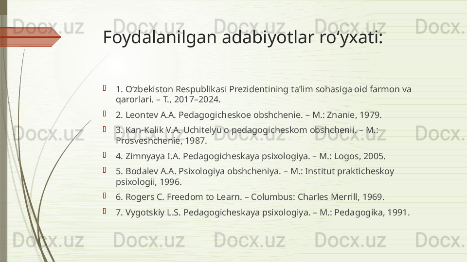 Foydalanilgan adabiyotlar ro‘yxati: 

1. O‘zbekiston Respublikasi Prezidentining ta’lim sohasiga oid farmon va 
qarorlari. – T., 2017–2024. 

2. Leontev A.A. Pedagogicheskoe obshchenie. – M.: Znanie, 1979. 

3. Kan-Kalik V.A. Uchitelyu o pedagogicheskom obshchenii. – M.: 
Prosveshchenie, 1987. 

4. Zimnyaya I.A. Pedagogicheskaya psixologiya. – M.: Logos, 2005. 

5. Bodalev A.A. Psixologiya obshcheniya. – M.: Institut prakticheskoy 
psixologii, 1996. 

6. Rogers C. Freedom to Learn. – Columbus: Charles Merrill, 1969. 

7. Vygotskiy L.S. Pedagogicheskaya psixologiya. – M.: Pedagogika, 1991.              