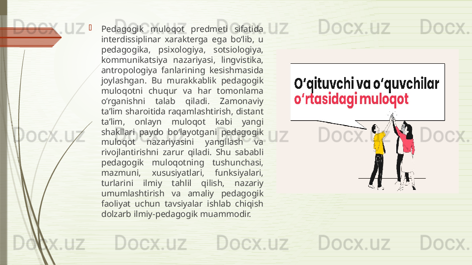 
Pedagogik  muloqot  predmeti  sifatida 
interdissiplinar  xarakterga  ega  bo‘lib,  u 
pedagogika,  psixologiya,  sotsiologiya, 
kommunikatsiya  nazariyasi,  lingvistika, 
antropologiya  fanlarining  kesishmasida 
joylashgan.  Bu  murakkablik  pedagogik 
muloqotni  chuqur  va  har  tomonlama 
o‘rganishni  talab  qiladi.  Zamonaviy 
ta’lim sharoitida raqamlashtirish, distant 
ta’lim,  onlayn  muloqot  kabi  yangi 
shakllari  paydo  bo‘layotgani  pedagogik 
muloqot  nazariyasini  yangilash  va 
rivojlantirishni  zarur  qiladi.  Shu  sababli 
pedagogik  muloqotning  tushunchasi, 
mazmuni,  xususiyatlari,  funksiyalari, 
turlarini  ilmiy  tahlil  qilish,  nazariy 
umumlashtirish  va  amaliy  pedagogik 
faoliyat  uchun  tavsiyalar  ishlab  chiqish 
dolzarb ilmiy-pedagogik muammodir.              
