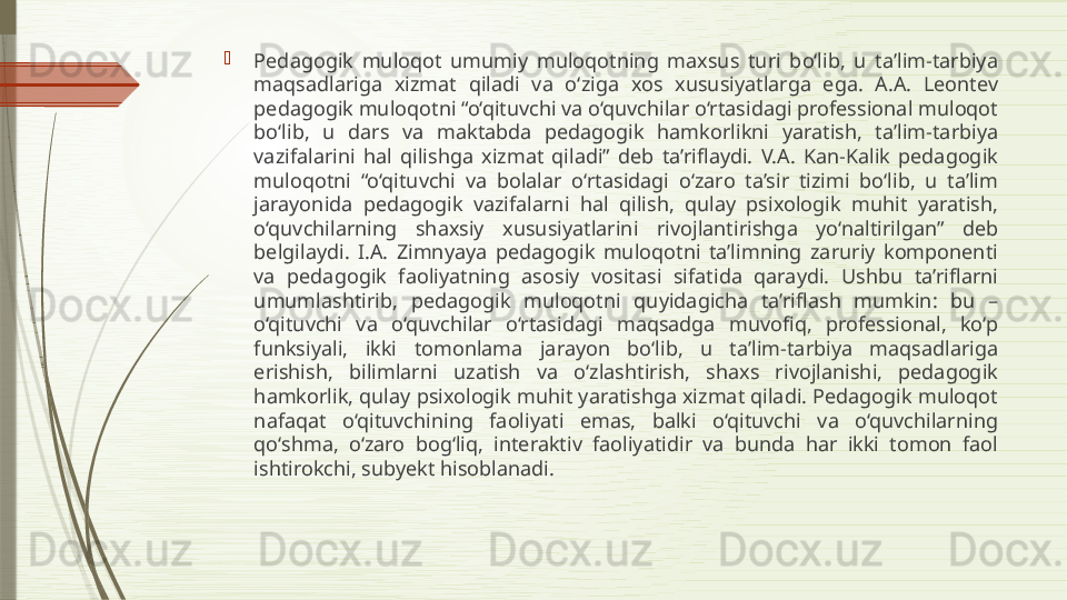 
Pedagogik  muloqot  umumiy  muloqotning  maxsus  turi  bo‘lib,  u  ta’lim-tarbiya 
maqsadlariga  xizmat  qiladi  va  o‘ziga  xos  xususiyatlarga  ega.  A.A.  Leontev 
pedagogik muloqotni “o‘qituvchi va o‘quvchilar o‘rtasidagi professional muloqot 
bo‘lib,  u  dars  va  maktabda  pedagogik  hamkorlikni  yaratish,  ta’lim-tarbiya 
vazifalarini  hal  qilishga  xizmat  qiladi”  deb  ta’riflaydi.  V.A.  Kan-Kalik  pedagogik 
muloqotni  “o‘qituvchi  va  bolalar  o‘rtasidagi  o‘zaro  ta’sir  tizimi  bo‘lib,  u  ta’lim 
jarayonida  pedagogik  vazifalarni  hal  qilish,  qulay  psixologik  muhit  yaratish, 
o‘quvchilarning  shaxsiy  xususiyatlarini  rivojlantirishga  yo‘naltirilgan”  deb 
belgilaydi.  I.A.  Zimnyaya  pedagogik  muloqotni  ta’limning  zaruriy  komponenti 
va  pedagogik  faoliyatning  asosiy  vositasi  sifatida  qaraydi.  Ushbu  ta’riflarni 
umumlashtirib,  pedagogik  muloqotni  quyidagicha  ta’riflash  mumkin:  bu  – 
o‘qituvchi  va  o‘quvchilar  o‘rtasidagi  maqsadga  muvofiq,  professional,  ko‘p 
funksiyali,  ikki  tomonlama  jarayon  bo‘lib,  u  ta’lim-tarbiya  maqsadlariga 
erishish,  bilimlarni  uzatish  va  o‘zlashtirish,  shaxs  rivojlanishi,  pedagogik 
hamkorlik, qulay psixologik muhit yaratishga xizmat qiladi. Pedagogik muloqot 
nafaqat  o‘qituvchining  faoliyati  emas,  balki  o‘qituvchi  va  o‘quvchilarning 
qo‘shma,  o‘zaro  bog‘liq,  interaktiv  faoliyatidir  va  bunda  har  ikki  tomon  faol 
ishtirokchi, subyekt hisoblanadi.              