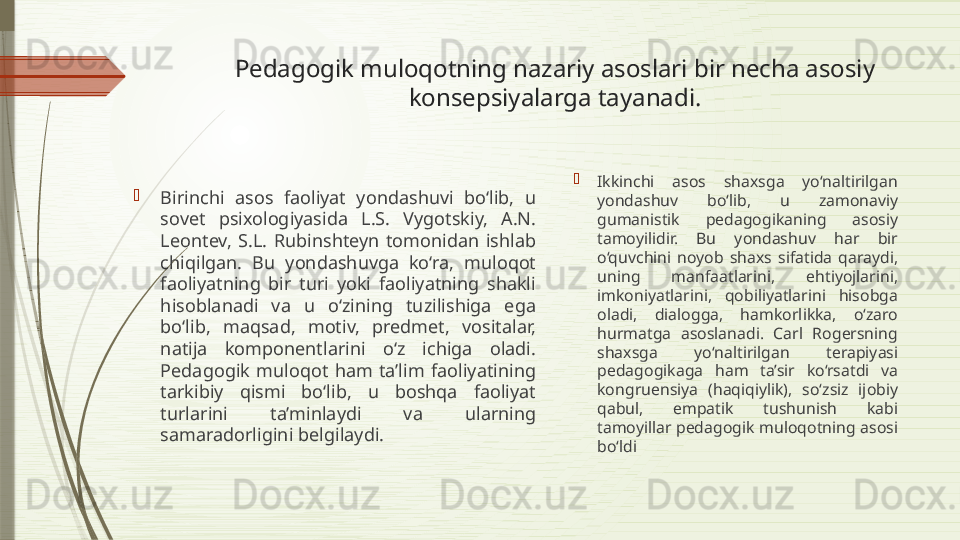 Pedagogik muloqotning nazariy asoslari bir necha asosiy 
konsepsiyalarga tayanadi.

Birinchi  asos  faoliyat  yondashuvi  bo‘lib,  u 
sovet  psixologiyasida  L.S.  Vygotskiy,  A.N. 
Leontev,  S.L.  Rubinshteyn  tomonidan  ishlab 
chiqilgan.  Bu  yondashuvga  ko‘ra,  muloqot 
faoliyatning  bir  turi  yoki  faoliyatning  shakli 
hisoblanadi  va  u  o‘zining  tuzilishiga  ega 
bo‘lib,  maqsad,  motiv,  predmet,  vositalar, 
natija  komponentlarini  o‘z  ichiga  oladi. 
Pedagogik  muloqot  ham  ta’lim  faoliyatining 
tarkibiy  qismi  bo‘lib,  u  boshqa  faoliyat 
turlarini  ta’minlaydi  va  ularning 
samaradorligini belgilaydi. 
Ikkinchi  asos  shaxsga  yo‘naltirilgan 
yondashuv  bo‘lib,  u  zamonaviy 
gumanistik  pedagogikaning  asosiy 
tamoyilidir.  Bu  yondashuv  har  bir 
o‘quvchini  noyob  shaxs  sifatida  qaraydi, 
uning  manfaatlarini,  ehtiyojlarini, 
imkoniyatlarini,  qobiliyatlarini  hisobga 
oladi,  dialogga,  hamkorlikka,  o‘zaro 
hurmatga  asoslanadi.  Carl  Rogersning 
shaxsga  yo‘naltirilgan  terapiyasi 
pedagogikaga  ham  ta’sir  ko‘rsatdi  va 
kongruensiya  (haqiqiylik),  so‘zsiz  ijobiy 
qabul,  empatik  tushunish  kabi 
tamoyillar pedagogik muloqotning asosi 
bo‘ldi              