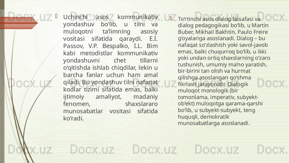 
Uchinchi  asos  kommunikativ 
yondashuv  bo‘lib,  u  tilni  va 
muloqotni  ta’limning  asosiy 
vositasi  sifatida  qaraydi.  E.I. 
Passov,  V.P.  Bespalko,  I.L.  Bim 
kabi  metodistlar  kommunikativ 
yondashuvni  chet  tillarni 
o‘qitishda  ishlab  chiqdilar,  lekin  u 
barcha  fanlar  uchun  ham  amal 
qiladi. Bu yondashuv tilni nafaqat 
kodlar  tizimi  sifatida  emas,  balki 
ijtimoiy  amaliyot,  madaniy 
fenomen,  shaxslararo 
munosabatlar  vositasi  sifatida 
ko‘radi. 
To‘rtinchi asos dialog falsafasi va 
dialog pedagogikasi bo‘lib, u Martin 
Buber, Mikhail Bakhtin, Paulo Freire 
g‘oyalariga asoslanadi. Dialog – bu 
nafaqat so‘zlashish yoki savol-javob 
emas, balki chuqurroq bo‘lib, u ikki 
yoki undan ortiq shaxslarning o‘zaro 
tushunish, umumiy ma’no yaratish, 
bir-birini tan olish va hurmat 
qilishga asoslangan qo‘shma 
fikrlash jarayonidir. Dialogik 
muloqot monologik (bir 
tomonlama, imperativ, subyekt-
ob’ekt) muloqotga qarama-qarshi 
bo‘lib, u subyekt-subyekt, teng 
huquqli, demokratik 
munosabatlarga asoslanadi.              