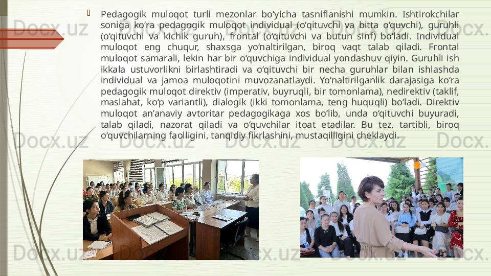 
Pedagogik  muloqot  turli  mezonlar  bo‘yicha  tasniflanishi  mumkin.  Ishtirokchilar 
soniga  ko‘ra  pedagogik  muloqot  individual  (o‘qituvchi  va  bitta  o‘quvchi),  guruhli 
(o‘qituvchi  va  kichik  guruh),  frontal  (o‘qituvchi  va  butun  sinf)  bo‘ladi.  Individual 
muloqot  eng  chuqur,  shaxsga  yo‘naltirilgan,  biroq  vaqt  talab  qiladi.  Frontal 
muloqot  samarali,  lekin  har  bir  o‘quvchiga  individual  yondashuv  qiyin.  Guruhli  ish 
ikkala  ustuvorlikni  birlashtiradi  va  o‘qituvchi  bir  necha  guruhlar  bilan  ishlashda 
individual  va  jamoa  muloqotini  muvozanatlaydi.  Yo‘naltirilganlik  darajasiga  ko‘ra 
pedagogik  muloqot  direktiv  (imperativ,  buyruqli, bir  tomonlama), nedirektiv  (taklif, 
maslahat,  ko‘p  variantli),  dialogik  (ikki  tomonlama,  teng  huquqli)  bo‘ladi.  Direktiv 
muloqot  an’anaviy  avtoritar  pedagogikaga  xos  bo‘lib,  unda  o‘qituvchi  buyuradi, 
talab  qiladi,  nazorat  qiladi  va  o‘quvchilar  itoat  etadilar.  Bu  tez,  tartibli,  biroq 
o‘quvchilarning faolligini, tanqidiy fikrlashini, mustaqilligini cheklaydi.              