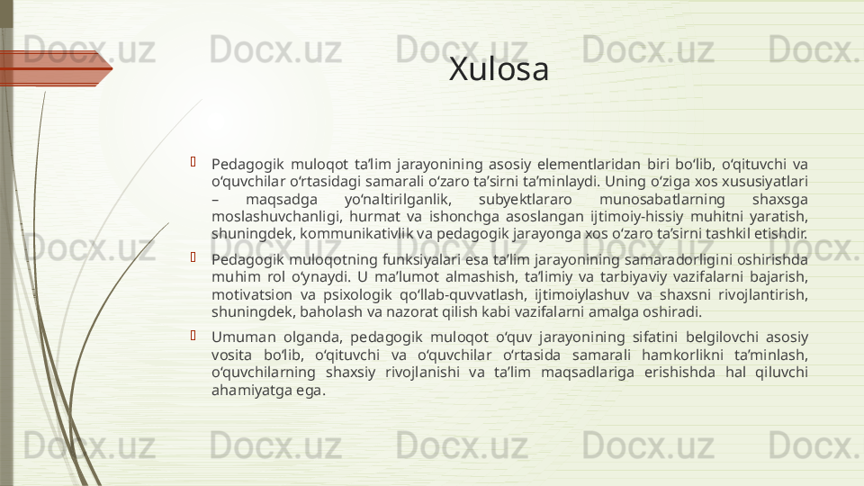 Xulosa

Pedagogik  muloqot  ta’lim  jarayonining  asosiy  elementlaridan  biri  bo‘lib,  o‘qituvchi  va 
o‘quvchilar o‘rtasidagi samarali o‘zaro ta’sirni ta’minlaydi. Uning o‘ziga xos xususiyatlari 
–  maqsadga  yo‘naltirilganlik,  subyektlararo  munosabatlarning  shaxsga 
moslashuvchanligi,  hurmat  va  ishonchga  asoslangan  ijtimoiy-hissiy  muhitni  yaratish, 
shuningdek, kommunikativlik va pedagogik jarayonga xos o‘zaro ta’sirni tashkil etishdir.

Pedagogik muloqotning funksiyalari esa ta’lim jarayonining samaradorligini oshirishda 
muhim  rol  o‘ynaydi.  U  ma’lumot  almashish,  ta’limiy  va  tarbiyaviy  vazifalarni  bajarish, 
motivatsion  va  psixologik  qo‘llab-quvvatlash,  ijtimoiylashuv  va  shaxsni  rivojlantirish, 
shuningdek, baholash va nazorat qilish kabi vazifalarni amalga oshiradi.

Umuman  olganda,  pedagogik  muloqot  o‘quv  jarayonining  sifatini  belgilovchi  asosiy 
vosita  bo‘lib,  o‘qituvchi  va  o‘quvchilar  o‘rtasida  samarali  hamkorlikni  ta’minlash, 
o‘quvchilarning  shaxsiy  rivojlanishi  va  ta’lim  maqsadlariga  erishishda  hal  qiluvchi 
ahamiyatga ega.              