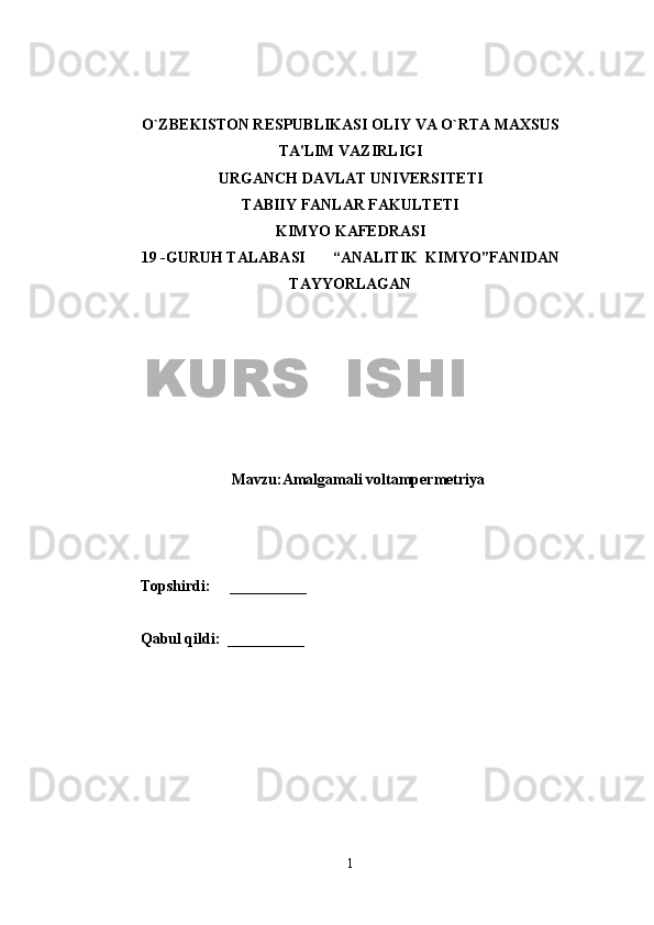 O`ZB Е KISTON R Е SPUBLIKASI OLIY VA O`RTA MAXSUS
TA'LIM VAZIRLIGI
URGANCH DAVLAT UNIV Е RSIT Е TI
TABIIY FANLAR FAKULTETI
KIMYO KAFEDRASI
19   -GURUH TALABASI         “ANALITIK  KIMYO”FANIDAN
TAYYORLAGAN
Mavzu:Amalgamali voltampermetriya
Topshirdi:      __________                      
Qabul qildi:  __________                      
1KURS  ISHI