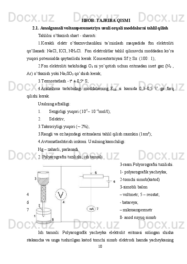 IIBOB .  TAJRIBA   QISMI
2.1.  Amalgamali   voltamperometriya   usuli   orqali   moddalarni   tahlil   qilish
Tahlilni   o ’ tkazish   shart  -  sharoiti : 
1. Kerakli   elektr   o ’ tkazuvchanlikni   ta ’ minlash   maqsadida   fon   elektroliti
qo ’ llanadi :   NaCl ,   KCl ,   NH
4 Cl .    Fon   elektrolitlar   tahlil   qilinuvchi   moddadan   ko ’ ra
yuqori   potensialda   qaytarilishi   kerak .  Konsentratsiyasi   Sf  ≥  Sx   (100 : 1); 
2. Fon   elektroliti   tarkibidagi   O
2   ni   yo ’ qotish   uchun   eritmadan   inert   gaz   ( N
2   ,
Ar )  o ’ tkazish   yoki   Na
2 SO
3   qo ’ shish   kerak ; 
3.Termostatlash - t o
 ± 0,5 o
 S; 
4.Aralashma   tarkibidagi   moddalarning   E
1/2   si   kamida   0,3–0,5   V   ga   farq
qilishi kerak. 
Usulning a f zalligi: 
1. Sezgirligi yuqori (10 -5
– 10  -6
mol/l); 
2. Selektiv; 
3.Takroriyligi yuqori (~ 2%); 
3.Rangli va oz hajmdagi eritmalarni tahlil qilish mumkin (1sm 3
); 
4.Avtomatlashtirish imkoni. Usulning kamchiligi:  
Hg – zaharli, parlanadi. 
2. Polyarografni tuzilishi, ish tamoili 
3-rasm.Polyorografni tuzilishi.
1- polyarografik yacheyka; 
2-tomchi simob(katod) 
3-simobli balon  
4 – voltmetr; 5 – reostat; 
6 - batareya; 
7 – mikroampermetr 
8- anod suyuq simob  
Ish   tamoili:   Polyarografik   yacheyka   elektrolit   eritmasi   solingan   shisha
stakancha va unga tushirilgan katod tomchi  simob elektrodi  hamda yacheykaning
10 
