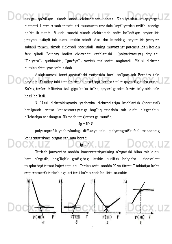 tubiga   qo’yilgan   simob   anod   elektrodidan   iborat.   Kapilyardan   chiqayotgan
diametri   1   mm   simob   tomchilari   muntazam   ravishda   kapillyardan   uzilib,   anodga
qo’shilib   turadi.   Bunda   tomchi   simob   elektrodida   sodir   bo’ladigan   qaytarilish
jarayoni   tufayli   tok   kuchi   keskin   ortadi.   Ana   shu   katoddagi   qaytarilish   jarayoni
sababli   tomchi   simob   elektrodi   potensiali,   uning   muvozanat   potensialidan   keskin
farq   qiladi.   Bunday   hodisa   elektrodni   qutblanishi     (polyarizatsiya)   deyiladi.
“Polyaro”-   qutblanish,   “grafiya”-   yozish   ma’nosini   anglatadi.   Ya’ni   elektrod
qutblanishini yozuvchi asbob. 
Aniqlanuvchi   ionni   qaytarilishi   natijasida   hosil   bo’lgan   tok   Faradey   toki
deyiladi. Faradey toki tomchi simob atrofidagi barcha ionlar qaytarilguncha ortadi.
So’ng   ionlar   diffuziya   tezligiga   ko’ra   to’liq   qaytarilgandan   keyin   to’yinish   toki
hosil bo’ladi. 
3.   Usul   elektrokimyoviy   yacheyka   elektrodlariga   kuchlanish   (potensial)
berilganda   eritma   konsentratsiyasiga   bog’liq   ravishda   tok   kuchi   o’zgarishini
o’lchashga asoslangan. Ilkovich tenglamasiga muofiq:  
                                           Jg = K· S  
polyarografik   yacheykadagi   diffuziya   toki     polyarografik   faol   moddaning
konsentratsiyasi ortgan sari orta boradi. 
                                            Jg ~ S 
Titrlash   jarayonida   modda   konsentratsiyasining   o’zgarishi   bilan   tok   kuchi
ham   o’zgarib,   bog’liqlik   grafigidagi   keskin   burilish   bo’yicha     ekvivalent
miqdordagi titrant hajmi topiladi. Titrlanuvchi modda X va titrant T tabiatiga ko’ra
amperometrik titrlash egrilari turli ko’rinishda bo’lishi mumkin. 
11 