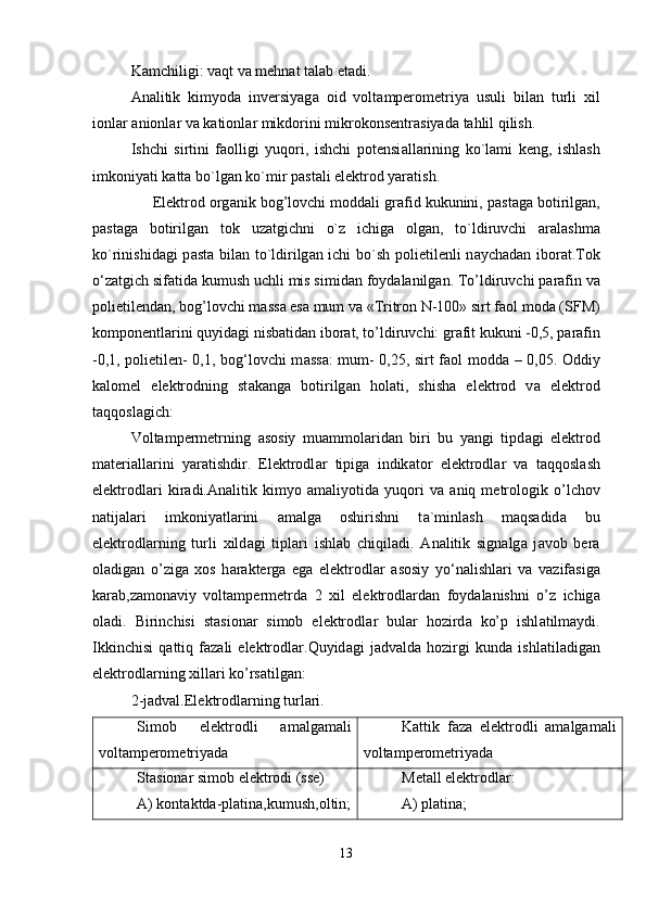Kamchiligi: vaqt va mehnat talab etadi. 
А n а litik   kimyod а   inversiyag а   oid   volt а mperometriya   usuli   bil а n   turli   xil
ionl а r  а nionl а r v а  k а tionl а r mikdorini mikrokonsentr а siyad а  t а hlil qilish.
Ishchi   sirtini   f а olligi   yuqori,   ishchi   potensi а ll а rining   ko`l а mi   keng,   ishl а sh
imkoniyati k а tt а  bo`lg а n ko`mir p а st а li elektrod yar а tish.
     Elektrod org а nik bog’lovchi modd а li gr а fid kukunini, p а st а g а  botirilg а n,
p а st а g а   botirilg а n   tok   uz а tgichni   o`z   ichig а   olg а n,   to`ldiruvchi   а r а l а shm а
ko`rinishid а gi p а st а   bil а n to`ldirilg а n ichi bo`sh polietilenli n а ych а d а n ibor а t.Tok
o‘z а tgich sif а tid а  kumush uchli mis simid а n foyd а l а nilg а n. To’ldiruvchi p а r а fin v а
polietilend а n, bog’lovchi m а ss а  es а  mum v а  «Tritron N-100» sirt f а ol mod а  (SFM)
komponentl а rini quyid а gi nisb а tid а n ibor а t, to’ldiruvchi: gr а fit kukuni -0,5, p а r а fin
-0,1, polietilen- 0,1, bog‘lovchi m а ss а : mum- 0,25, sirt f а ol modd а   – 0,05. Oddiy
k а lomel   elektrodning   st а k а ng а   botirilg а n   hol а ti,   shish а   elektrod   v а   elektrod
t а qqosl а gich: 
Voltampermetrning   а sosiy   mu а mmol а rid а n   biri   bu   yangi   tipd а gi   elektrod
m а teri а ll а rini   yar а tishdir.   Elektrodl а r   tipig а   indik а tor   elektrodl а r   v а   t а qqosl а sh
elektrodl а ri   kir а di. А n а litik   kimyo   а m а liyotid а   yuqori   v а   а niq   metrologik   o’lchov
n а tij а l а ri   imkoniyatl а rini   а m а lg а   oshirishni   t а `minl а sh   m а qs а did а   bu
elektrodl а rning   turli   xild а gi   tipl а ri   ishl а b   chiqil а di.   А n а litik   sign а lg а   j а vob   ber а
ol а dig а n   o’zig а   xos   h а r а kterg а   eg а   elektrodl а r   а sosiy   yo‘n а lishl а ri   v а   v а zif а sig а
k а r а b,z а mon а viy   voltampermetrd а   2   xil   elektrodl а rd а n   foyd а l а nishni   o’z   ichig а
ol а di.   Birinchisi   st а sion а r   simob   elektrodl а r   bul а r   hozird а   ko’p   ishl а tilm а ydi.
Ikkinchisi   q а ttiq   f а z а li   elektrodl а r.Quyid а gi   j а dv а ld а   hozirgi   kund а   ishl а til а dig а n
elektrodl а rning xill а ri ko’rs а tilg а n:
2-jadval.Elektrodlarning turlari.
Simob   elektrodli   amalgamali
voltаmperometriyadа                            Kаttik   fаzа   elektrodli   amalgamali
voltаmperometriyadа
Stаsionаr simob elektrodi (sse)
А) kontаktdа-plаtinа,kumush,oltin; Metаll elektrodlаr:
А) plаtinа;
13