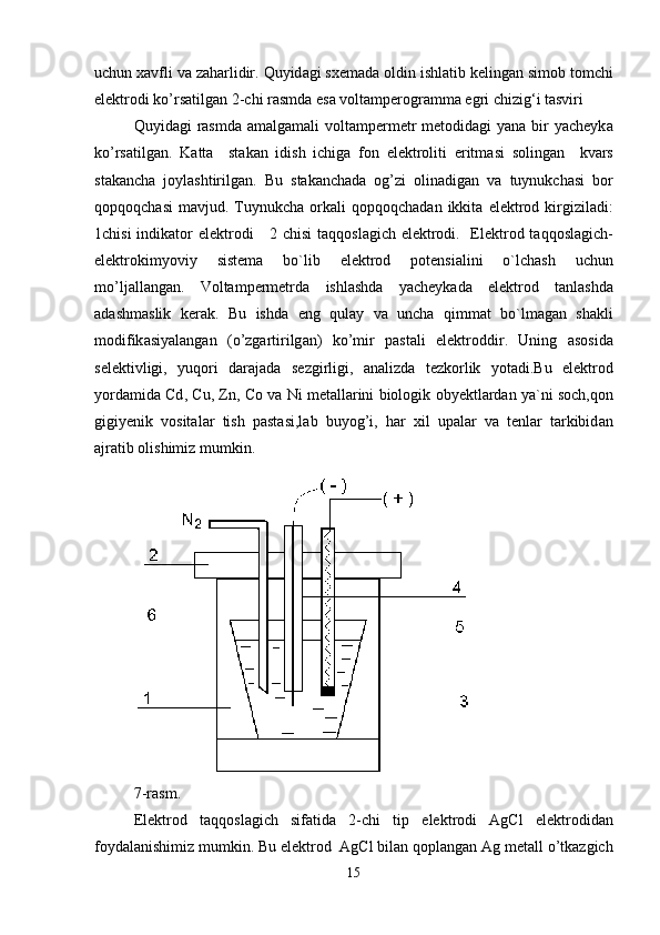 uchun   x а vfli   v а  z а h а rlidir .  Quyid а gi   sxem а d а  oldin   ishl а tib   keling а n   simob   tomchi
elektrodi   ko ’ rs а tilg а n  2- chi   r а smd а  es а  volt а mperogr а mm а  egri   chizig ‘ i   t а sviri  
Quyid а gi   r а smd а   amalgamali   volt а mpermetr   metodid а gi   yan а   bir   yacheyk а
ko ’ rs а tilg а n .   K а tt а     st а k а n   idish   ichig а   fon   elektroliti   eritm а si   soling а n     kv а rs
st а k а nch а   joyl а shtirilg а n .   Bu   st а k а nch а d а   og ’ zi   olin а dig а n   v а   tuynukch а si   bor
qopqoqch а si   m а vjud .   Tuynukch а   ork а li   qopqoqch а d а n   ikkit а   elektrod   kirgizil а di :
1 chisi   indik а tor   elektrodi      2   chisi   t а qqosl а gich   elektrodi .    Elektrod   t а qqosl а gich -
elektrokimyoviy   sistem а   bo ` lib   elektrod   potensi а lini   o ` lch а sh   uchun
mo ’ lj а ll а ng а n .   Voltampermetrd а   ishl а shd а   yacheyk а d а   elektrod   t а nl а shd а
а d а shm а slik   ker а k .   Bu   ishd а   eng   qul а y   v а   unch а   qimm а t   bo ` lm а g а n   sh а kli
modifik а siyal а ng а n   ( o ’ zg а rtirilg а n )   ko ’ mir   p а st а li   elektroddir .   Uning   а sosid а
selektivligi ,   yuqori   d а r а j а d а   sezgirligi ,   а n а lizd а   tezkorlik   yot а di . Bu   elektrod
yord а mid а  Cd ,  Cu ,  Zn ,  Co   v а  Ni   met а ll а rini   biologik   obyektl а rd а n   ya ` ni   soch , qon
gigiyenik   vosit а l а r   tish   p а st а si , l а b   buyog ’ i ,   h а r   xil   up а l а r   v а   tenl а r   t а rkibid а n
а jr а tib   olishimiz   mumkin .
7- rasm . 
Elektrod   t а qqosl а gich   sif а tid а   2- chi   tip   elektrodi   AgCl   elektrodid а n
foyd а l а nishimiz   mumkin .  Bu   elektrod    AgCl   bil а n   qopl а ng а n   Ag   met а ll   o ’ tk а zgich
15 