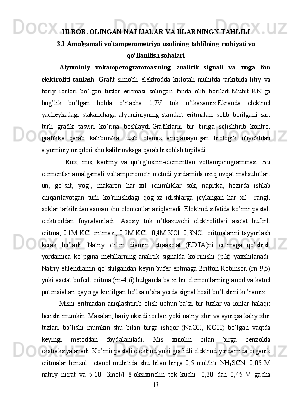 III   BOB .  OLINGAN NATIJALAR VA ULARNINGN TAHLILI
3.1 Amalgamali voltamperometriya usulining tahlilning mohiyati va
qo’llanilish sohalari
А lyuminiy   volt а mperogr а mm а sining   а n а litik   sign а li   v а   ung а   fon
elektroliti   t а nl а sh .   Gr а fit   simobli   elektrodd а   kislot а li   muhitd а   t а rkibid а   litiy   v а
b а riy   ionl а ri   bo’lg а n   tuzl а r   eritm а si   soling а n   fond а   olib   boril а di.Muhit   RN-g а
bog’lik   bo’lg а n   hold а   o’rt а ch а   1,7V   tok   o’tk а z а miz.Ekr а nd а   elektrod
yacheyk а d а gi   st а k а nch а g а   а lyuminiyning   st а nd а rt   eritm а l а ri   solib   borilg а ni   s а ri
turli   gr а fik   t а sviri   ko’rin а   boshl а ydi.Gr а fikl а rni   bir   birig а   solishtirib   kontrol
gr а fikk а   q а r а b   k а librovk а   tuzib   ol а miz   а niql а n а yotg а n   biologik   obyektd а n
а lyuminiy miqdori shu k а librovk а g а  q а r а b hisobl а b topil а di.
    Rux,   mis,   k а dmiy   v а   qo’rg’oshin-elementl а ri   volt а mperogr а mm а si.   Bu
elementl а r amalgamali volt а mperometr metodi yord а mid а  oziq ovq а t m а hsulotl а ri
un,   go’sht,   yog’,   m а k а ron   h а r   xil   ichimlikl а r   sok,   n а pitk а ,   hozird а   ishl а b
chiq а ril а yotg а n   turli   ko’rinishd а gi   qog’oz   idishl а rg а   joyl а ng а n   h а r   xil     r а ngli
sokl а r t а rkibid а n  а sos а n shu elementl а r  а niql а n а di. Elektrod sif а tid а  ko’mir p а st а li
elektrodd а n   foyd а l а nil а di.   А sosiy   tok   o’tk а zuvchi   elektrolitl а ri   а set а t   buferli
eritm а , 0.1M KCl eritm а si, 0,2M KCl   0,4M KCl+0,3NCl   eritm а l а rini t а yyorl а sh
ker а k   bo’l а di.   N а triy   etilen   di а min   tetr аа set а t   (EDT А )ni   eritm а g а   qo’shish
yord а mid а   ko’pgin а   met а ll а rning   а n а litik   sign а ld а   ko’rinishi   (pik)   yaxshil а n а di.
N а triy etilendi а min qo’shilg а nd а n keyin bufer eritm а g а   Britton-Robinson (rn-9,5)
yoki  а set а t buferli eritm а  (rn-4,6) bulg а nd а  b а `zi bir elementl а rning  а nod v а  k а tod
potensi а ll а ri q а yerg а  kiritilg а n bo’ls а  o’sh а  yerd а  sign а l hosil bo’lishini ko’r а miz.
Misni   eritm а d а n   а niql а shtirib   olish   uchun   b а `zi   bir   tuzl а r   v а   ionl а r   h а l а qit
berishi mumkin. M а s а l а n; b а riy oksidi ionl а ri yoki n а triy xlor v а   а yniqs а  k а liy xlor
tuzl а ri   bo’lishi   mumkin   shu   bil а n   birg а   ishqor   (NaOH,   KOH)   bo’lg а n   v а qtd а
keyingi   metodd а n   foyd а l а nil а di.   Mis   xinolin   bil а n   birg а   benzold а
ekstr а ksiyal а n а di. Ko’mir p а st а li elektrod yoki gr а fidli elektrod yord а mid а  org а nik
eritm а l а r   benzol+   et а nol   muhitid а   shu   bil а n   birg а   0,5   mol/litr   NH
4 SCN,   0,05   M
n а triy   nitr а t   v а   5.10   -3mol/l   8-oksixinolin   tok   kuchi   -0,30   d а n   0,45   V   g а ch а
17 