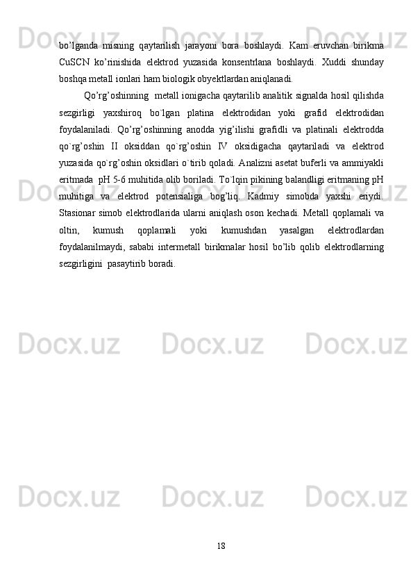 bo’lg а nd а   misning   q а yt а rilish   j а r а yoni   bor а   boshl а ydi.   K а m   eruvch а n   birikm а
CuSCN   ko’rinishid а   elektrod   yuz а sid а   konsentrl а n а   boshl а ydi.   Xuddi   shund а y
boshq а  met а ll ionl а ri h а m biologik obyektl а rd а n  а niql а n а di.
Qo’rg’oshinning   met а ll ionig а ch а   q а yt а rilib   а n а litik sign а ld а   hosil qilishd а
sezgirligi   yaxshiroq   bo`lg а n   pl а tin а   elektrodid а n   yoki   gr а fid   elektrodid а n
foyd а l а nil а di.   Qo’rg’oshinning   а nodd а   yig’ilishi   gr а fidli   v а   pl а tin а li   elektrodd а
qo`rg’oshin   II   oksidd а n   qo`rg’oshin   IV   oksidig а ch а   q а yt а ril а di   v а   elektrod
yuz а sid а   qo`rg’oshin oksidl а ri o`tirib qol а di.   А n а lizni   а set а t buferli v а   а mmiyakli
eritm а d а   pH 5-6 muhitid а  olib boril а di. To`lqin pikining b а l а ndligi eritm а ning pH
muhitig а   v а   elektrod   potensi а lig а   bog’liq.   K а dmiy   simobd а   yaxshi   eriydi.
St а sion а r  simob   elektrodl а rid а   ul а rni   а niql а sh  oson   kech а di.  Met а ll   qopl а m а li   v а
oltin,   kumush   qopl а m а li   yoki   kumushd а n   yas а lg а n   elektrodl а rd а n
foyd а l а nilm а ydi,   s а b а bi   intermet а ll   birikm а l а r   hosil   bo’lib   qolib   elektrodl а rning
sezgirligini  p а s а ytirib bor а di.
18 