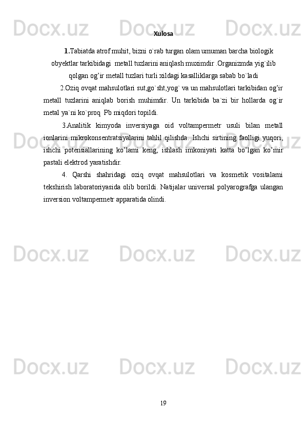 Xulosa
      1. Tabiatda atrof muhit, bizni o`rab turgan olam umuman barcha biologik
obyektlar tarkibidagi  metall tuzlarini aniqlash muximdir .Organizmda yig`ilib
qolgan og’ir metall tuzlari turli xildagi kasalliklarga sabab bo`ladi 
        2.Oziq ovqat mahsulotlari sut,go`sht,yog` va un mahsulotlari tarkibidan og’ir
metall   tuzlarini   aniqlab   borish   muhimdir.   Un   tarkibida   ba`zi   bir   hollarda   og`ir
metal ya`ni ko`proq  Pb miqdori topildi.
3.Analitik   kimyoda   inversiyaga   oid   voltampermetr   usuli   bilan   metall
ionlarini   mikrokonsentratsiyalarini   tahlil   qilishda.   Ishchi   sirtining   faolligi   yuqori,
ishchi   potensiallarining   ko’lami   keng,   ishlash   imkoniyati   katta   bo’lgan   ko’mir
pastali elektrod yaratishdir.
4.   Qarshi   shahridagi   oziq   ovqat   mahsulotlari   va   kosmetik   vositalarni
tekshirish   laboratoriyasida   olib   borildi.   Natijalar   universal   polyarografga   ulangan
inversion voltampermetr apparatida olindi. 
19 