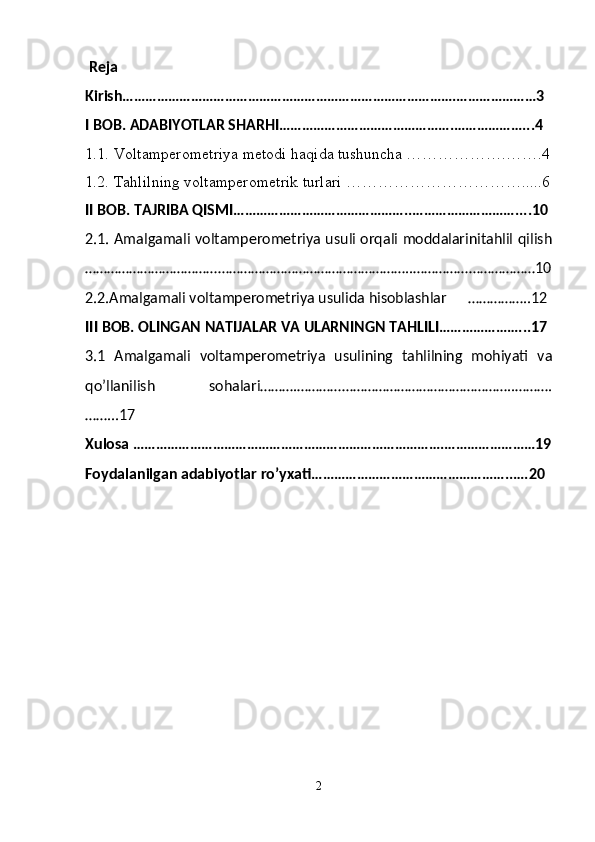   Reja 
Kirish…………………………………………………………………………….…………………3
I BOB. ADABIYOTLAR SHARHI……………………………………….………………...4
1.1. Voltamperometriya metodi haqida tushuncha ……………….…….4
1.2. Tahlilning voltamperometrik turlari …………………………….....6
II BOB. TAJRIBA QISMI………………………………………..………………………....10
2.1. Amalgamali voltamperometriya usuli orqali moddalarinitahlil qilish
……………………………………………………………………………..……………………………10
2.2.Amalgamali voltamperometriya usulida hisoblashlar      ……………..12
III BOB. OLINGAN NATIJALAR VA ULARNINGN TAHLILI…………………...17
3.1   Amalgamali   voltamperometriya   usulining   tahlilning   mohiyati   va
qo’llanilish   sohalari……….…………………………………………………..……….
……...17
Xulosa ……………………………………………………………………….……………………19
Foydalanilgan adabiyotlar ro’yxati……………………………………………..….20
  
2 