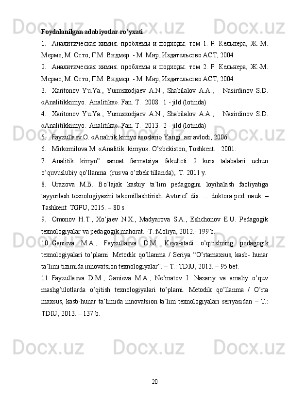Foydalanilgan adabiyotlar ro’yxati
1. Aналитическая   химия.   проблемы   и   подходы.   том   1.   Р.   Кельнера,   Ж.-М.
Мерме, М. Отто, Г.М. Видмер. - М. Мир, Издательство АСТ, 2004  
2. Aналитическая   химия.   проблемы   и   подходы.   том   2.   Р.   Кельнера,   Ж.-М.
Мерме, М. Отто, Г.М. Видмер. - М. Мир, Издательство АСТ, 2004 
3. Xaritonov   Yu.Ya.,   Yunusxodjaev   A.N.,   Shabilalov   A.A.,       Nasirdinov   S.D.
« Analitikkimyo .   Analitika». Fan. T.   2008.  1 - jild (lotinda) 
4. Xaritonov   Yu.Ya.,   Yunusxodjaev   A.N.,   Shabilalov   A.A.,       Nasirdinov   S.D.
« Analitikkimyo .   Analitika». Fan. T.   2013.  2 - jild (lotinda)   
5. Fayzullaev O. «Analitik kimyo asoslari» Yangi  asr avlodi, 2006. 
6. Mirkomilova M. «Analitik  kimyo». O’zbekiston, Toshkent.    2001.  
7. Analitik   kimyo”   sanoat   farmatsiya   fakulteti   2   kurs   talabalari   uchun
o’quvuslubiy qo’llanma  (rus va o’zbek tillarida),  T. 2011 y. 
8. Urazova   M.B.   Bo’lajak   kasbiy   ta’lim   pedagogini   loyihalash   faoliyatiga
tayyorlash texnologiyasini takomillashtirish: Avtoref. dis. … doktora ped. nauk. –
Tashkent: TGPU, 2015. – 80 s 
9. Omonov   H.T.,   Xo’jaev   N.X.,   Madyarova   S.A.,   Eshchonov   E.U.   Pedagogik
texnologiyalar va pedagogik mahorat. -T.:Moliya, 2012.- 199 b. 
10. Ganieva   M.A.,   Fayzullaeva   D.M.   Keys-stadi   o’qitishning   pedagogik
texnologiyalari   to’plami.   Metodik   qo’llanma   /   Seriya   “O’rtamaxsus,   kasb-   hunar
ta’limi tizimida innovatsion texnologiyalar”. – T.: TDIU, 2013. – 95 bet.  
11. Fayzullaeva   D.M.,   Ganieva   M.A.,   Ne’matov   I.   Nazariy   va   amaliy   o’quv
mashg’ulotlarda   o’qitish   texnologiyalari   to’plami.   Metodik   qo’llanma   /   O’rta
maxsus,   kasb-hunar   ta’limida  innovatsion   ta’lim  texnologiyalari   seriyasidan   –  T.:
TDIU, 2013. – 137 b.  
20